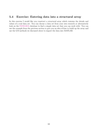 5.4 Exercise: Entering data into a structural array
In this exercise I would like you construct a structural array which contains the details and
values of a real data set. You can choose a data set from your own research or alternatively
look on the PANGAEA database to find a simple data set that you can work with. You can
use the example from the previous section to give you an idea of how to build up the array and
use the I/O methods we discussed above to import the data into MATLAB.
63
 
