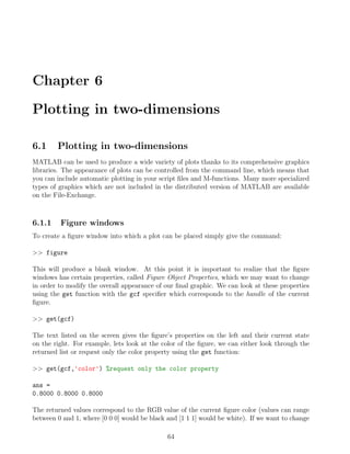 Chapter 6
Plotting in two-dimensions
6.1 Plotting in two-dimensions
MATLAB can be used to produce a wide variety of plots thanks to its comprehensive graphics
libraries. The appearance of plots can be controlled from the command line, which means that
you can include automatic plotting in your script files and M-functions. Many more specialized
types of graphics which are not included in the distributed version of MATLAB are available
on the File-Exchange.
6.1.1 Figure windows
To create a figure window into which a plot can be placed simply give the command:
>> figure
This will produce a blank window. At this point it is important to realize that the figure
windows has certain properties, called Figure Object Properties, which we may want to change
in order to modify the overall appearance of our final graphic. We can look at these properties
using the get function with the gcf specifier which corresponds to the handle of the current
figure.
>> get(gcf)
The text listed on the screen gives the figure’s properties on the left and their current state
on the right. For example, lets look at the color of the figure, we can either look through the
returned list or request only the color property using the get function:
>> get(gcf,'color') %request only the color property
ans =
0.8000 0.8000 0.8000
The returned values correspond to the RGB value of the current figure color (values can range
between 0 and 1, where [0 0 0] would be black and [1 1 1] would be white). If we want to change
64
 