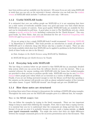 have been written and are available over the internet). Of course if you are only using MATLAB
at work then you can rely on the university’s license, otherwise you can look into the student
version of MATLAB which includes 7 toolboxes and costs only ∼100 euros.
1.1.2 Useful MATLAB books
It is estimated that over one million people use MATLAB so it is not surprising that there
are a wide variety of textbooks available (some very good and some very bad) which discuss
MATLAB in a number of contexts. Some good quality MATLAB books are available for free
and can be downloaded in pdf form. A good place to start is The MathWorks web site, which
contains a specific section for books including a subsection for the “Earth Sciences”. Two very
good books, by Cleve Moler, that you can download for free are Numerical Computing with
MATLAB and Experiments with MATLAB.
If you are going to buy a single MATLAB book I would recommend “Mastering MATLAB
7” by Hanselman & Littlefield. This book provides an introduction to nearly all aspects of
MATLAB and it is relatively cheap (the library also has a number of copies). There are also
two books available which show how MATLAB can be applied to problems in the Earth Sciences
(both of these books are also in the library):
• Data Analysis in the Earth Sciences using MATLAB by Middleton
• MATLAB Recipes for Earth Sciences by Trauth
1.1.3 Everyday help with MATLAB
The last thing to mention before we get started is that MATLAB has an amazingly detailed
help system which you can access from the software directly or over the internet. This is an
essential reference for anyone working with MATLAB with the bonus that worked-examples
are provided to show you how to perform specific tasks. MATLAB even has its own You-Tube
channel where people post videos which act as tutorials on a variety of different problems.
Finally, if you are not feeling motivated enough to visit the library you’ll find that spending a
few minutes on the internet will provide you with an almost unlimited number of free tutorials
and online classes. I typed “MATLAB tutorial” into Google and got over 250,000 hits!
1.1.4 How these notes are structured
In writing these notes I have attempt to demonstrate the workings of MATLAB using examples.
Throughout the notes your see the MATLAB examples given in a different font, for example:
This is the MATLAB example font
You can follow the examples by typing in the listed commands. There are two important
things to keep in mind when following the examples. First, this is more than a typing exercise,
it is essential that you try to understand what the commands are doing and how they work.
Second, if you get an error it is probably because you have made a typing mistake, so check
your typed commands carefully. You might also notice that there are slight differences
between the example commands given in the on-screen presentation and in this document. This
6
 