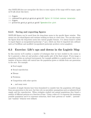 that MATLAB does not extrapolate the data so some regions of the maps will be empty, again
we’ll talk about this later).
>> figure
>> contourf(xi grid,yi grid,zi grid,10) %plot 10 filled contour intervals
>> figure
>> pcolor(xi grid,yi grid,zi grid) %pseudocolor plot
6.2.5 Saving and exporting figures
MATLAB figures can be saved from the drop-down menu in the specific figure window. This
means you can reload figures and continue working on them at a later time. You can also export
the figures from the drop-down menu into various graphic formats. I’ve always found it useful
to export figures as encapsulated postscript (*.eps), which can then be imported into software
such as CorelDraw and modified (encapsulated postscript produces vector graphics).
6.3 Exercise: Life’s ups and downs in the Logistic Map
In this exercise we’ll combine a number of techniques that we have studied in the course so
far to generate a data set and produce a high quality plot of the final output. If you image a
population within an enclosed environment, for example goldfish in a garden pond, there are a
number of factors which will control how the population grows or shrinks from one generation
to the next. For example:
• Food supply
• Sexual reproduction
• Disease
• Predation
• Competition with other species
• ... and many more
A number of simple theories have been formulated to consider how the population will change
from one generation to the next, but they rely on unrealistic assumptions such as unlimited food
supply and free reproduction. When ecologists studied real animal populations they found a
number of different patterns as a function of time. Using a value of 1 to represent the maximum
possible population and 0 to represent extinction, three basic patterns of “stable”, “periodic”
and “random” behavior were defined.
76
 