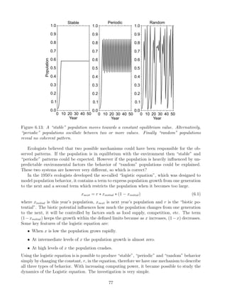 Figure 6.13: A “stable” population moves towards a constant equilibrium value. Alternatively,
“periodic” populations oscillate between two or more values. Finally “random” populations
reveal no coherent pattern.
Ecologists believed that two possible mechanisms could have been responsible for the ob-
served patterns. If the population is in equilibrium with the environment then “stable” and
“periodic” patterns could be expected. However if the population is heavily influenced by un-
predictable environmental factors the behavior of “random” populations could be explained.
These two systems are however very different, so which is correct?
In the 1950’s ecologists developed the so-called “logistic equation”, which was designed to
model population behavior, it contains a term to express population growth from one generation
to the next and a second term which restricts the population when it becomes too large.
xnext = r ∗ xinitial ∗ (1 − xinitial) (6.1)
where xinitial is this year’s population, xnext is next year’s population and r is the “biotic po-
tential”. The biotic potential influences how much the population changes from one generation
to the next, it will be controlled by factors such as food supply, competition, etc. The term
(1−xinitial) keeps the growth within the defined limits because as x increases, (1−x) decreases.
Some key features of the logistic equation are:
• When x is low the population grows rapidly.
• At intermediate levels of x the population growth is almost zero.
• At high levels of x the population crashes.
Using the logistic equation is is possible to produce “stable”, “periodic” and “random” behavior
simply by changing the constant, r, in the equation, therefore we have one mechanism to describe
all three types of behavior. With increasing computing power, it became possible to study the
dynamics of the Logistic equation. The investigation is very simple.
77
 