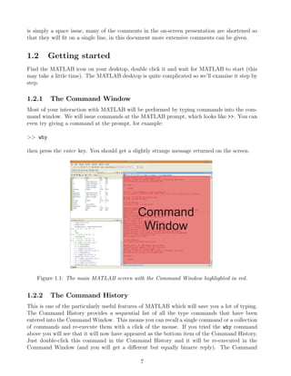 is simply a space issue, many of the comments in the on-screen presentation are shortened so
that they will fit on a single line, in this document more extensive comments can be given.
1.2 Getting started
Find the MATLAB icon on your desktop, double click it and wait for MATLAB to start (this
may take a little time). The MATLAB desktop is quite complicated so we’ll examine it step by
step.
1.2.1 The Command Window
Most of your interaction with MATLAB will be performed by typing commands into the com-
mand window. We will issue commands at the MATLAB prompt, which looks like >>. You can
even try giving a command at the prompt, for example:
>> why
then press the enter key. You should get a slightly strange message returned on the screen.
Figure 1.1: The main MATLAB screen with the Command Window highlighted in red.
1.2.2 The Command History
This is one of the particularly useful features of MATLAB which will save you a lot of typing.
The Command History provides a sequential list of all the type commands that have been
entered into the Command Window. This means you can recall a single command or a collection
of commands and re-execute them with a click of the mouse. If you tried the why command
above you will see that it will now have appeared as the bottom item of the Command History.
Just double-click this command in the Command History and it will be re-executed in the
Command Window (and you will get a different but equally bizarre reply). The Command
7
 