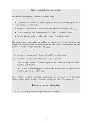 Steps to completing the exercise
This exercise will require a number of different steps.
• Generate code to iterate the logistic equation from a given starting point for a
given number of time steps.
• Simulate a large number of populations with different values of r and xinitial.
• Extract data from your model runs to form a plot of the logistic map.
• Use your plotting skills to make a nice version of the logistic map.
The simplest way to approach this problem is to write a script which will allow you
to generate one time series and then extend the code to run from multiple starting
points. To run for a single value of r and xinitial:
1. Generate a random number between 0 and 1 to provide xinitial.
2. Generate a random number between 0 and 4 to provide r.
3. Use a for loop to iterate the logistic equation 2000 times, updating the popula-
tion after each iteration.
4. Find the final value of the population after 2000 iterations, this will give you one
point (r,xfinal) for the logistic map.
Once you have a method for finding a single point you can then repeat it thousands
of times to find a collection of xfinal values for different values of r and xinitial.
Functions you may find useful
• rand - Uniformly distributed pseudo-random numbers.
81
 