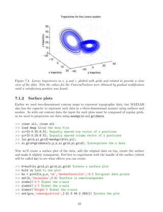 −20
−10
0
10
20 −40
−20
0
20
40
0
10
20
30
40
50
y trajectory
Trajectories for the Lorenz system
x trajectory
z
trajectory
Figure 7.4: Lorenz trajectories in x, y and z, plotted with grids and rotated to provide a clear
view of the data. Note the values for the CameraPosition were obtained by gradual modification
until a satisfactory position was found.
7.1.2 Surface plots
Earlier we used two-dimensional contour maps to represent topographic data, but MATLAB
also has the capacity to represent such data in a three-dimensional manner using surfaces and
meshes. As with our contour data the input for such plots must be composed of regular grids,
so we need to preprocess our data using meshgrid and griddata.
>> clear all, close all
>> load dmap %load the data file
>> xi=[0:0.25:6.5]; %equally spaced row vector of x positions
>> yi=[0:0.25:6.5]; %equally spaced column vector of y positions
>> [xi grid,yi grid]=meshgrid(xi,yi);
>> zi grid=griddata(x,y,z,xi grid,yi grid); %interpolate the z data
Now we’ll create a surface plot of the data, add the original data on top, rotate the surface
and make it slightly transparent. Feel free to experiment with the handle of the surface (which
will be called hs) to see what effects you can create.
>> h=surf(xi grid,yi grid,zi grid) %create a surface plot
>> hold on %add to the plot
>> hs = plot3(x,y,z,'ok','markerfacecolor','k') %original data points
>> set(h,'facealpha',0.5) %surface is semitransparent
>> xlabel('x') %label the x-axis
>> ylabel('y') %label the y-axis
>> zlabel('Height') %label the z-axis
>> set(gca,'cameraposition',[-21.5 44.2 2691]) %rotate the plot
85
 