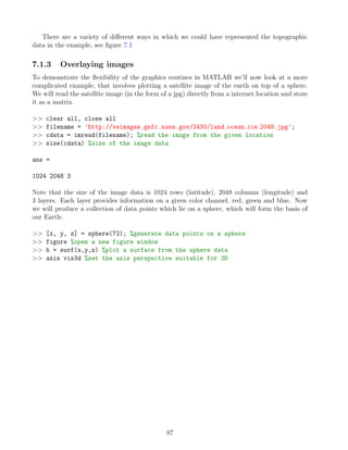 There are a variety of different ways in which we could have represented the topographic
data in the example, see figure 7.1
7.1.3 Overlaying images
To demonstrate the flexibility of the graphics routines in MATLAB we’ll now look at a more
complicated example, that involves plotting a satellite image of the earth on top of a sphere.
We will read the satellite image (in the form of a jpg) directly from a internet location and store
it as a matrix.
>> clear all, close all
>> filename = 'http://veimages.gsfc.nasa.gov/2430/land ocean ice 2048.jpg';
>> cdata = imread(filename); %read the image from the given location
>> size(cdata) %size of the image data
ans =
1024 2048 3
Note that the size of the image data is 1024 rows (latitude), 2048 columns (longitude) and
3 layers. Each layer provides information on a given color channel, red, green and blue. Now
we will produce a collection of data points which lie on a sphere, which will form the basis of
our Earth:
>> [x, y, z] = sphere(72); %generate data points on a sphere
>> figure %open a new figure window
>> h = surf(x,y,z) %plot a surface from the sphere data
>> axis vis3d %set the axis perspective suitable for 3D
87
 