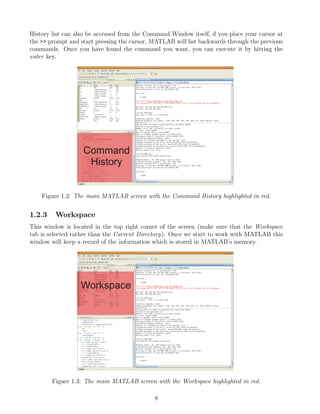 History list can also be accessed from the Command Window itself, if you place your cursor at
the >> prompt and start pressing the cursor, MATLAB will list backwards through the previous
commands. Once you have found the command you want, you can execute it by hitting the
enter key.
Figure 1.2: The main MATLAB screen with the Command History highlighted in red.
1.2.3 Workspace
This window is located in the top right corner of the screen (make sure that the Workspace
tab is selected rather than the Current Directory). Once we start to work with MATLAB this
window will keep a record of the information which is stored in MATLAB’s memory.
Figure 1.3: The main MATLAB screen with the Workspace highlighted in red.
8
 