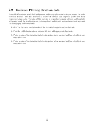 7.2 Exercise: Plotting elevation data
In the file Hawaii.mat you’ll find bathymetric and topographic data for region around the main
Hawaiian Islands. The data represent a scatter of latitude and longitude points with their
respective height data. The aim of this exercise is to produce regular latitude and longitude
grids onto which the height data can be interpolated and then to plot surfaces which represent
the topography and bathymetry.
1. Grid the data at a resolution of 0.1o
for both the longitude and the latitude.
2. Plot the gridded data using a suitable 3D plot, add appropriate labels etc.
3. Plot a version of the data that includes the points above sea-level and has a height of zero
everywhere else.
4. Plot a version of the data that includes the points below sea-level and has a height of zero
everywhere else.
89
 