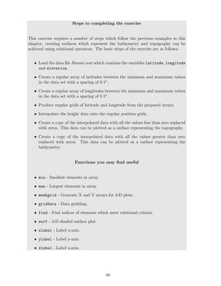Steps to completing the exercise
This exercise requires a number of steps which follow the previous examples in this
chapter, creating surfaces which represent the bathymetry and topography can be
achieved using relational operators. The basic steps of the exercise are as follows:
• Load the data file Hawaii.mat which contains the variables latitude, longitude
and elevation.
• Create a regular array of latitudes between the minimum and maximum values
in the data set with a spacing of 0.1o
.
• Create a regular array of longitudes between the minimum and maximum values
in the data set with a spacing of 0.1o
.
• Produce regular grids of latitude and longitude from the prepared arrays.
• Interpolate the height data onto the regular position grids.
• Create a copy of the interpolated data with all the values less than zero replaced
with zeros. This data can be plotted as a surface representing the topography.
• Create a copy of the interpolated data with all the values greater than zero
replaced with zeros. This data can be plotted as a surface representing the
bathymetry.
Functions you may find useful
• min - Smallest elements in array.
• max - Largest elements in array.
• meshgrid - Generate X and Y arrays for 3-D plots.
• griddata - Data gridding.
• find - Find indices of elements which meet relational criteria.
• surf - 3-D shaded surface plot.
• xlabel - Label x-axis.
• ylabel - Label y-axis.
• zlabel - Label z-axis.
90
 