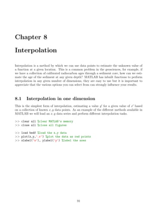 Chapter 8
Interpolation
Interpolation is a method by which we can use data points to estimate the unknown value of
a function at a given location. This is a common problem in the geosciences, for example, if
we have a collection of calibrated radiocarbon ages through a sediment core, how can we esti-
mate the age of the sediment at any given depth? MATLAB has inbuilt functions to perform
interpolation in any given number of dimensions, they are easy to use but it is important to
appreciate that the various options you can select from can strongly influence your results.
8.1 Interpolation in one dimension
This is the simplest form of interpolation, estimating a value y0
for a given value of x0
based
on a collection of known x, y data points. As an example of the different methods available in
MATLAB we will load an x, y data series and perform different interpolation tasks.
>> clear all %clear MATLAB’s memory
>> close all %close all figures
>> load bedf %load the x,y data
>> plot(x,y,'.r') %plot the data as red points
>> xlabel('x'), ylabel('y') %label the axes
91
 