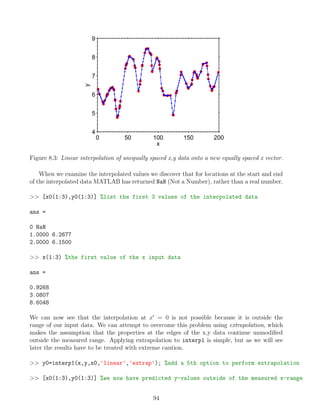 0 50 100 150 200
4
5
6
7
8
9
x
y
Figure 8.3: Linear interpolation of unequally spaced x,y data onto a new equally spaced x vector.
When we examine the interpolated values we discover that for locations at the start and end
of the interpolated data MATLAB has returned NaN (Not a Number), rather than a real number.
>> [x0(1:3),y0(1:3)] %list the first 3 values of the interpolated data
ans =
0 NaN
1.0000 6.2677
2.0000 6.1500
>> x(1:3) %the first value of the x input data
ans =
0.9268
3.0807
8.6048
We can now see that the interpolation at x0
= 0 is not possible because it is outside the
range of our input data. We can attempt to overcome this problem using extrapolation, which
makes the assumption that the properties at the edges of the x,y data continue unmodified
outside the measured range. Applying extrapolation to interp1 is simple, but as we will see
later the results have to be treated with extreme caution.
>> y0=interp1(x,y,x0,'linear','extrap'); %add a 5th option to perform extrapolation
>> [x0(1:3),y0(1:3)] %we now have predicted y-values outside of the measured x-range
94
 