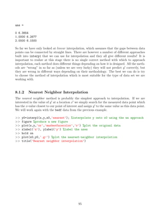 ans =
0 6.3854
1.0000 6.2677
2.0000 6.1500
So far we have only looked at linear interpolation, which assumes that the gaps between data
points can be connected by straight lines. There are however a number of different approaches
built into interp1 that we can use for interpolation and they all give different results! It is
important to realize at this stage there is no single correct method with which to approach
interpolation, each method does different things depending on how it is designed. All the meth-
ods are “wrong” in so far as (unless we are very lucky) they will not predict y0
correctly, but
they are wrong in different ways depending on their methodology. The best we can do is try
to choose the method of interpolation which is most suitable for the type of data set we are
working with.
8.1.2 Nearest Neighbor Interpolation
The nearest neighbor method is probably the simplest approach to interpolation. If we are
interested in the value of y0
at a location x0
we simply search for the measured data point which
has the x-value closest to our point of interest and assign y0
to the same value as this data point.
We will work again with the bedf data from the previous example.
>> y0=interp1(x,y,x0,'nearest'); %interpolate y onto x0 using the nn approach
>> figure %produce a new figure
>> plot(x,y,'or','markerfacecolor','r') %plot the original data
>> xlabel('x'), ylabel('y') %label the axes
>> hold on
>> plot(x0,y0,'.g-') %plot the nearest-neighbor interpolation
>> title('Nearest neighbor interpolation')
95
 