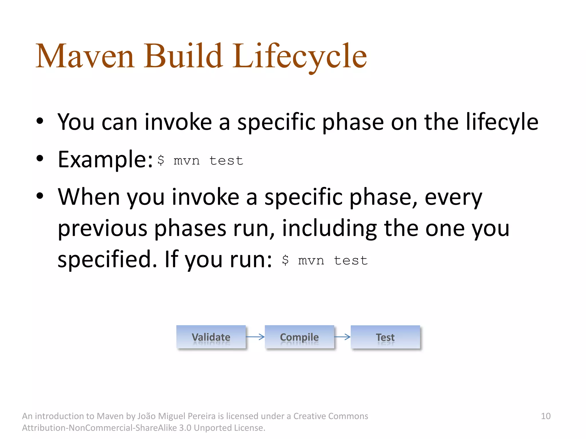 Maven Build Lifecycle
   • You can invoke a specific phase on the lifecyle
   • Example: $ mvn test
   • When you invoke a specific phase, every
     previous phases run, including the one you
     specified. If you run: $ mvn test

                                         Validate             Compile                  Test




An introduction to Maven by João Miguel Pereira is licensed under a Creative Commons          10
Attribution-NonCommercial-ShareAlike 3.0 Unported License.
 