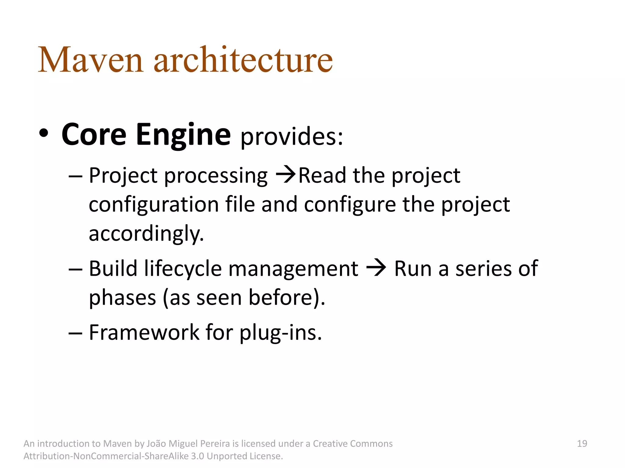 Maven architecture
   • Core Engine provides:
          – Project processing Read the project
            configuration file and configure the project
            accordingly.
          – Build lifecycle management  Run a series of
            phases (as seen before).
          – Framework for plug-ins.



An introduction to Maven by João Miguel Pereira is licensed under a Creative Commons   19
Attribution-NonCommercial-ShareAlike 3.0 Unported License.
 