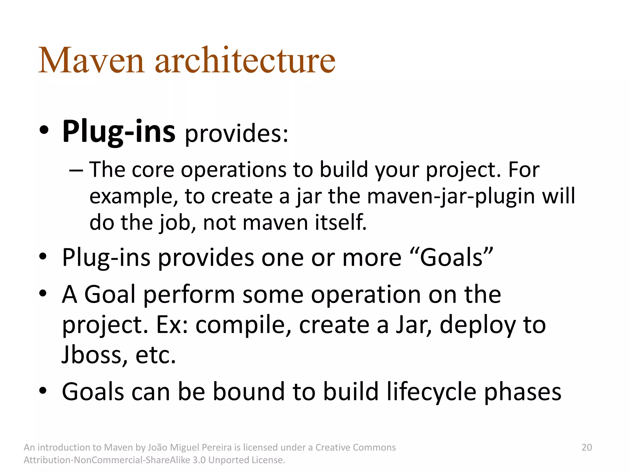 Maven architecture
   • Plug-ins provides:
          – The core operations to build your project. For
            example, to create a jar the maven-jar-plugin will
            do the job, not maven itself.
   • Plug-ins provides one or more “Goals”
   • A Goal perform some operation on the
     project. Ex: compile, create a Jar, deploy to
     Jboss, etc.
   • Goals can be bound to build lifecycle phases
An introduction to Maven by João Miguel Pereira is licensed under a Creative Commons   20
Attribution-NonCommercial-ShareAlike 3.0 Unported License.
 