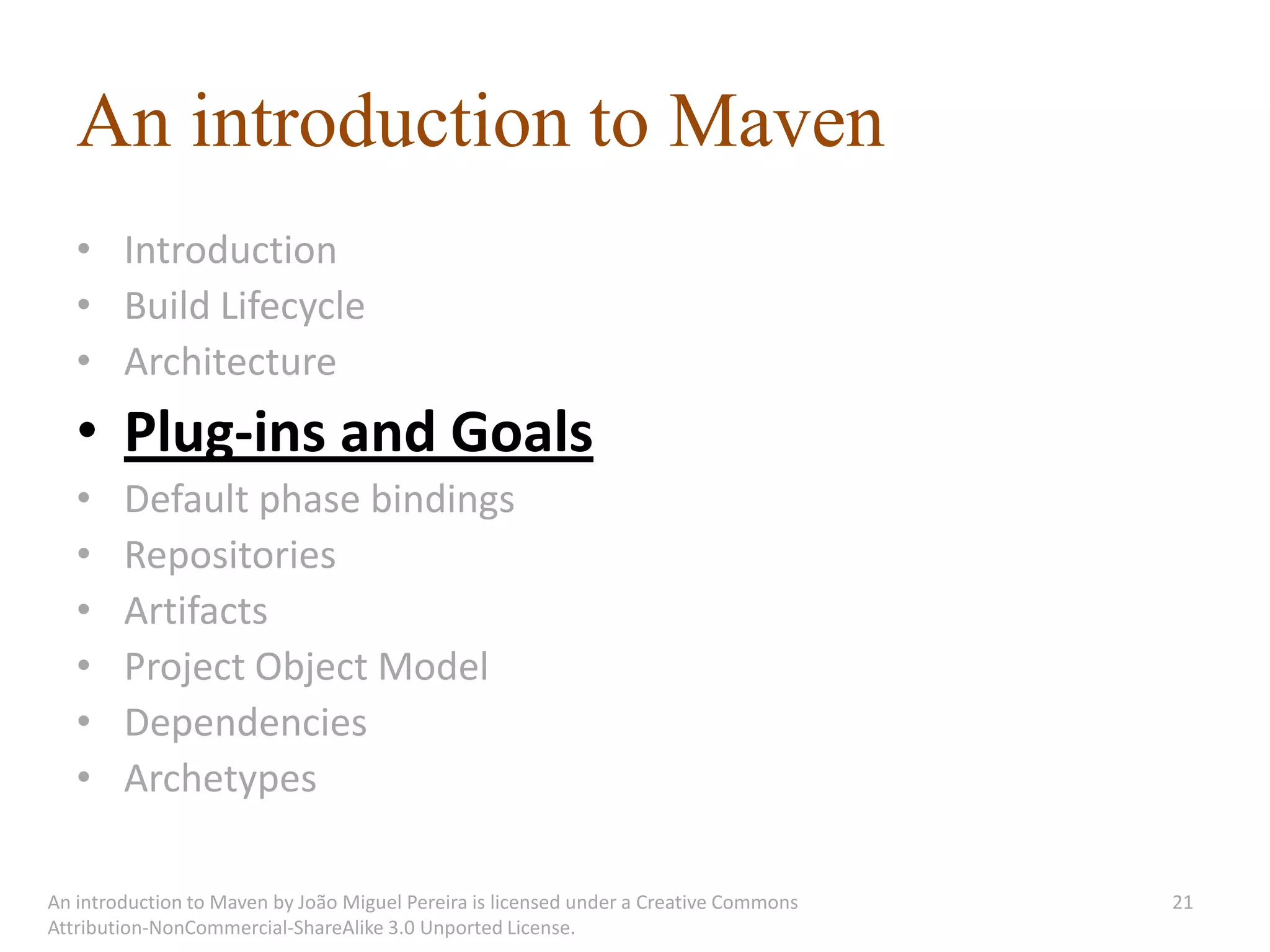 An introduction to Maven
   • Introduction
   • Build Lifecycle
   • Architecture
   • Plug-ins and Goals
   •    Default phase bindings
   •    Repositories
   •    Artifacts
   •    Project Object Model
   •    Dependencies
   •    Archetypes

An introduction to Maven by João Miguel Pereira is licensed under a Creative Commons   21
Attribution-NonCommercial-ShareAlike 3.0 Unported License.
 
