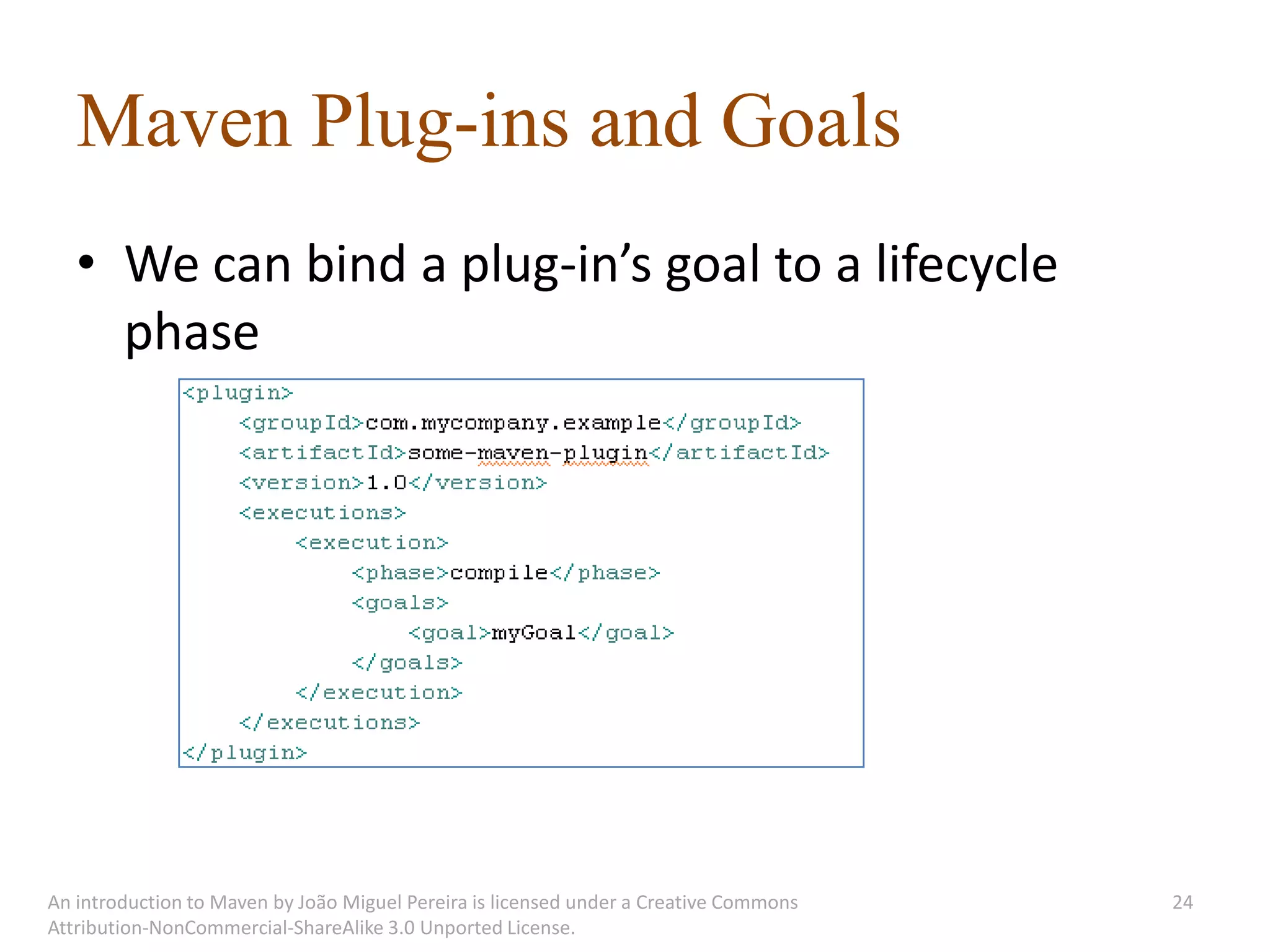 Maven Plug-ins and Goals
   • We can bind a plug-in’s goal to a lifecycle
     phase




An introduction to Maven by João Miguel Pereira is licensed under a Creative Commons   24
Attribution-NonCommercial-ShareAlike 3.0 Unported License.
 