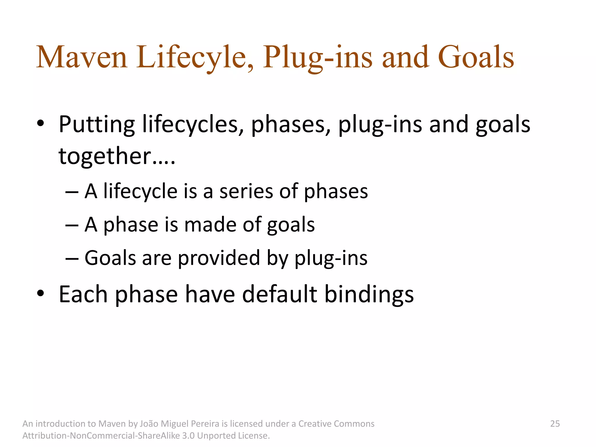 Maven Lifecyle, Plug-ins and Goals
   • Putting lifecycles, phases, plug-ins and goals
     together….
          – A lifecycle is a series of phases
          – A phase is made of goals
          – Goals are provided by plug-ins
   • Each phase have default bindings



An introduction to Maven by João Miguel Pereira is licensed under a Creative Commons   25
Attribution-NonCommercial-ShareAlike 3.0 Unported License.
 