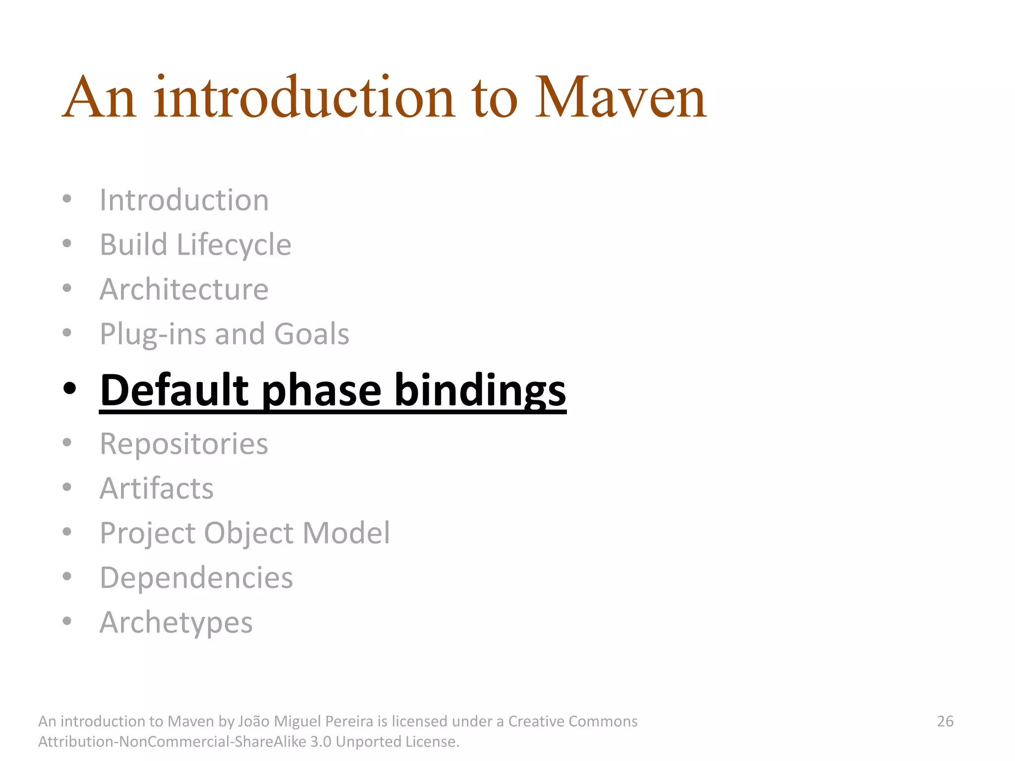 An introduction to Maven
   •    Introduction
   •    Build Lifecycle
   •    Architecture
   •    Plug-ins and Goals
   • Default phase bindings
   •    Repositories
   •    Artifacts
   •    Project Object Model
   •    Dependencies
   •    Archetypes

An introduction to Maven by João Miguel Pereira is licensed under a Creative Commons   26
Attribution-NonCommercial-ShareAlike 3.0 Unported License.
 