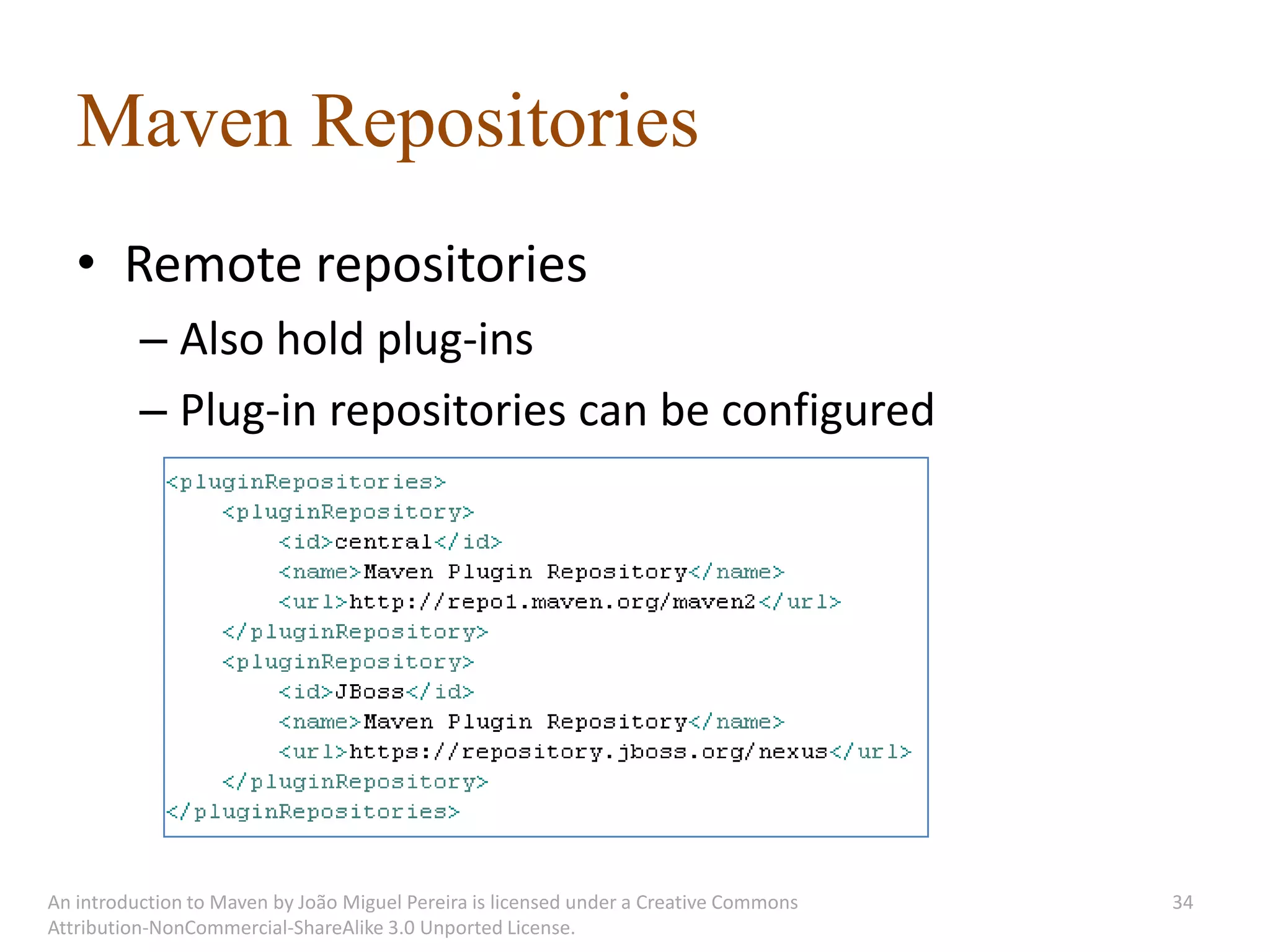 Maven Repositories
   • Remote repositories
          – Also hold plug-ins
          – Plug-in repositories can be configured




An introduction to Maven by João Miguel Pereira is licensed under a Creative Commons   34
Attribution-NonCommercial-ShareAlike 3.0 Unported License.
 