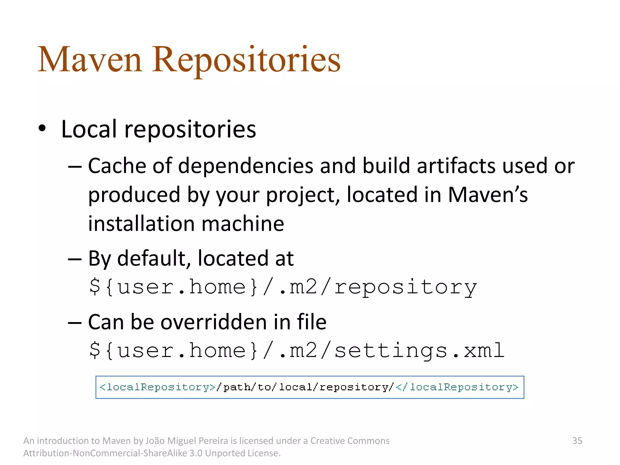 Maven Repositories
   • Local repositories
          – Cache of dependencies and build artifacts used or
            produced by your project, located in Maven’s
            installation machine
          – By default, located at
            ${user.home}/.m2/repository
          – Can be overridden in file
            ${user.home}/.m2/settings.xml


An introduction to Maven by João Miguel Pereira is licensed under a Creative Commons   35
Attribution-NonCommercial-ShareAlike 3.0 Unported License.
 