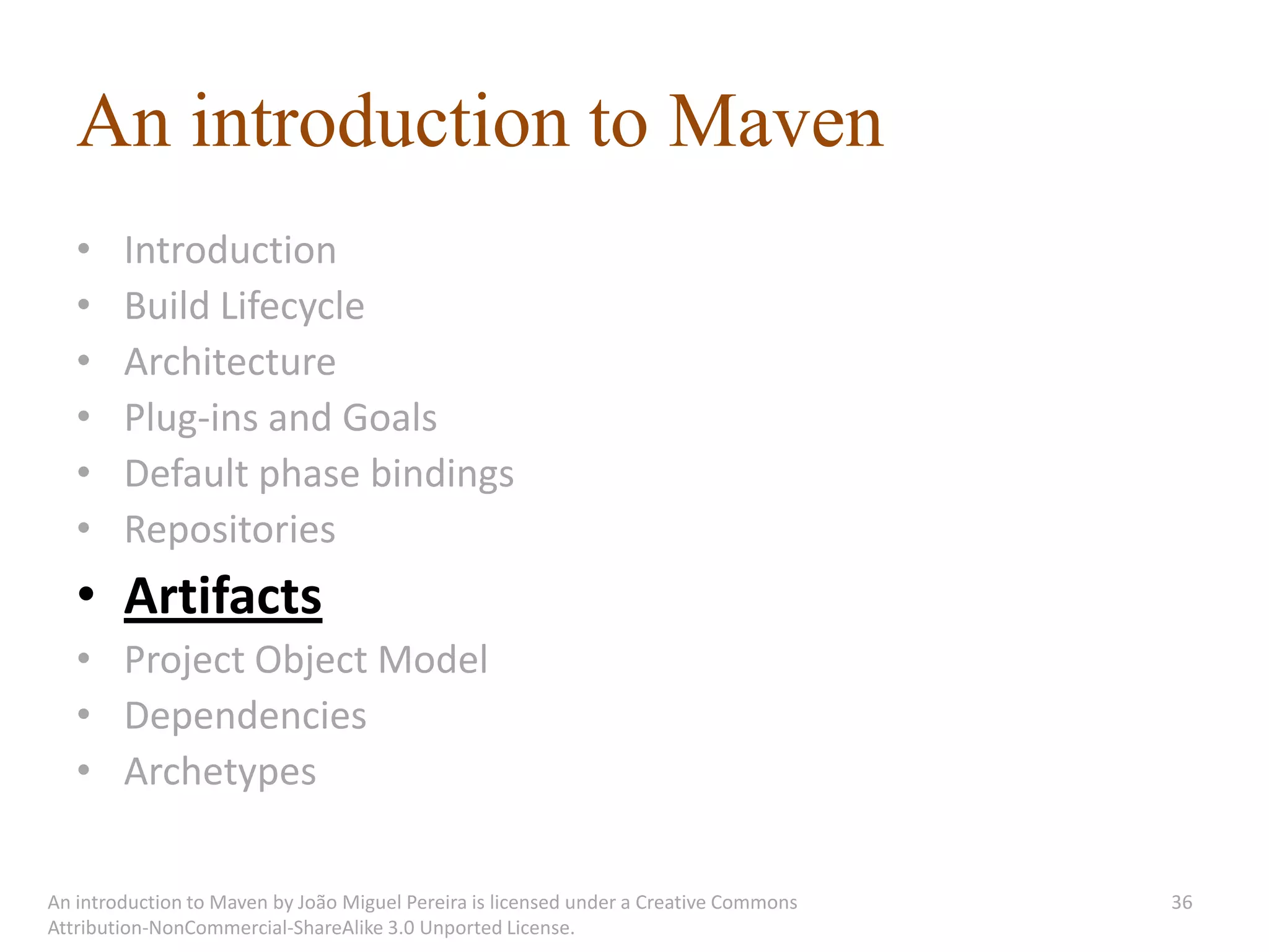 An introduction to Maven
   •    Introduction
   •    Build Lifecycle
   •    Architecture
   •    Plug-ins and Goals
   •    Default phase bindings
   •    Repositories
   • Artifacts
   • Project Object Model
   • Dependencies
   • Archetypes

An introduction to Maven by João Miguel Pereira is licensed under a Creative Commons   36
Attribution-NonCommercial-ShareAlike 3.0 Unported License.
 