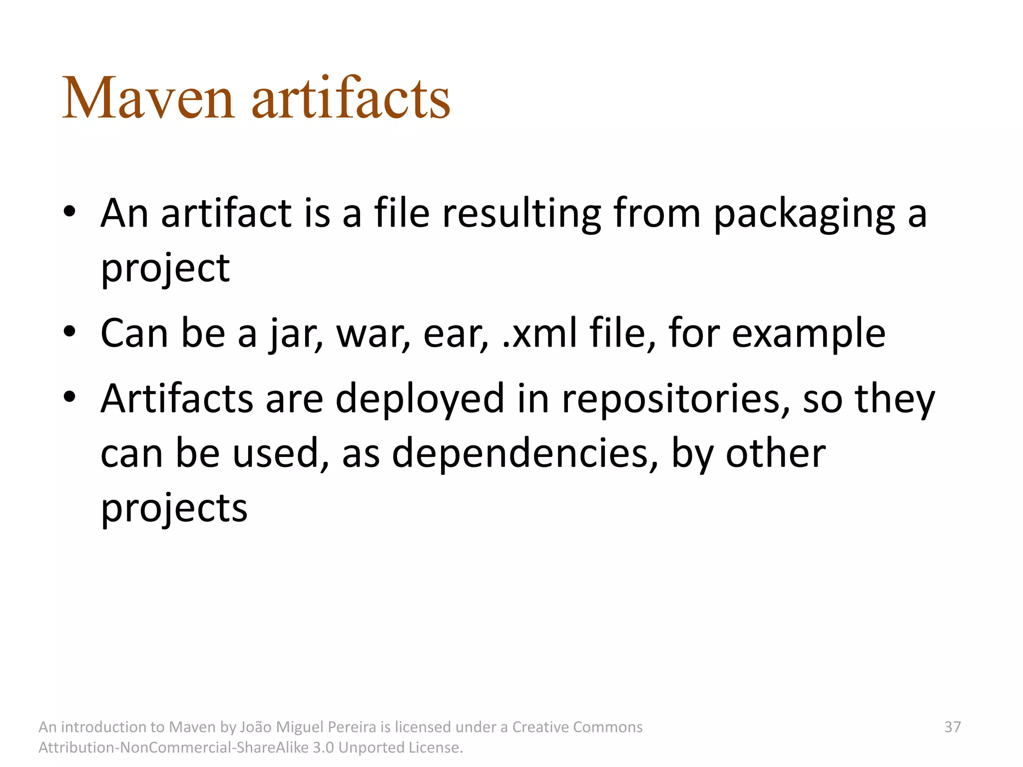 Maven artifacts
   • An artifact is a file resulting from packaging a
     project
   • Can be a jar, war, ear, .xml file, for example
   • Artifacts are deployed in repositories, so they
     can be used, as dependencies, by other
     projects



An introduction to Maven by João Miguel Pereira is licensed under a Creative Commons   37
Attribution-NonCommercial-ShareAlike 3.0 Unported License.
 