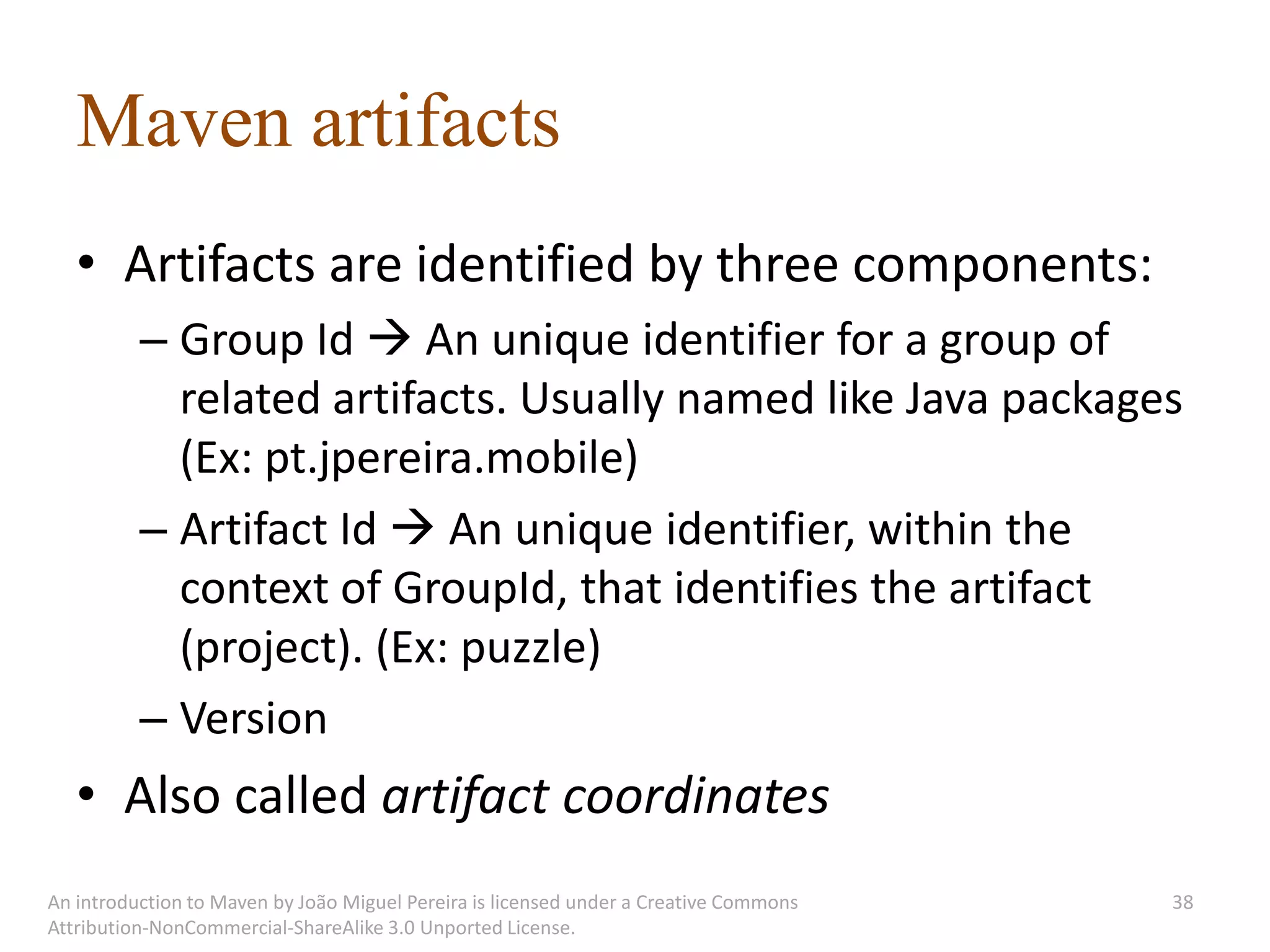 Maven artifacts
   • Artifacts are identified by three components:
          – Group Id  An unique identifier for a group of
            related artifacts. Usually named like Java packages
            (Ex: pt.jpereira.mobile)
          – Artifact Id  An unique identifier, within the
            context of GroupId, that identifies the artifact
            (project). (Ex: puzzle)
          – Version
   • Also called artifact coordinates
An introduction to Maven by João Miguel Pereira is licensed under a Creative Commons   38
Attribution-NonCommercial-ShareAlike 3.0 Unported License.
 