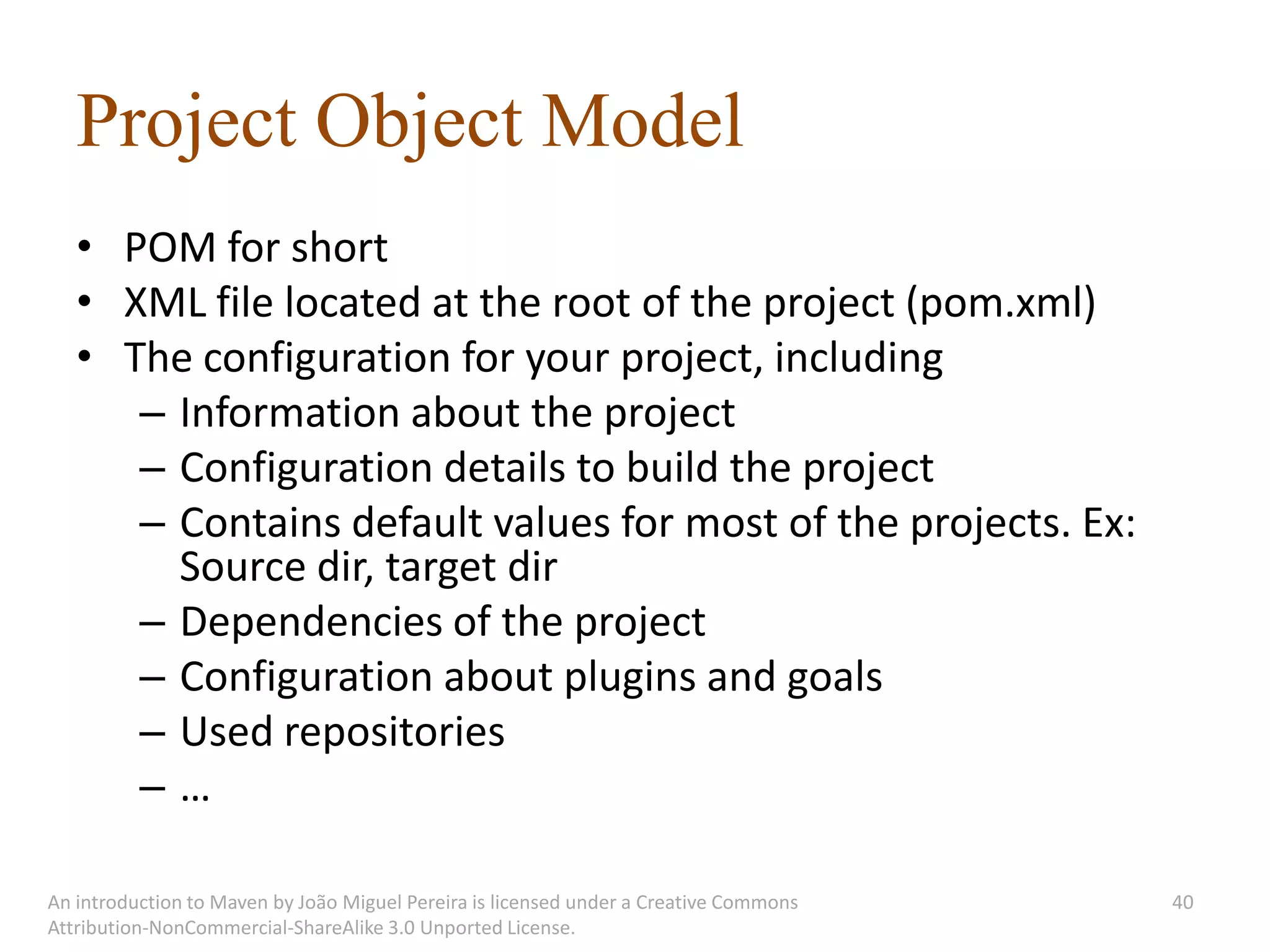 Project Object Model
   • POM for short
   • XML file located at the root of the project (pom.xml)
   • The configuration for your project, including
      – Information about the project
      – Configuration details to build the project
      – Contains default values for most of the projects. Ex:
        Source dir, target dir
      – Dependencies of the project
      – Configuration about plugins and goals
      – Used repositories
      –…

An introduction to Maven by João Miguel Pereira is licensed under a Creative Commons   40
Attribution-NonCommercial-ShareAlike 3.0 Unported License.
 