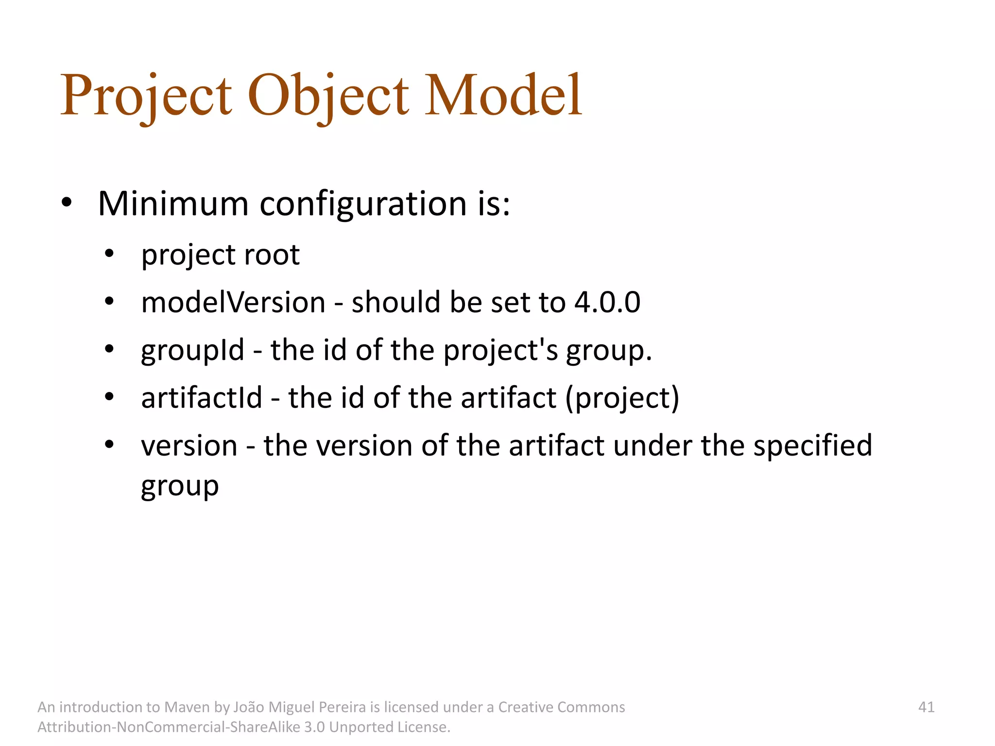 Project Object Model
   • Minimum configuration is:
         •    project root
         •    modelVersion - should be set to 4.0.0
         •    groupId - the id of the project's group.
         •    artifactId - the id of the artifact (project)
         •    version - the version of the artifact under the specified
              group




An introduction to Maven by João Miguel Pereira is licensed under a Creative Commons   41
Attribution-NonCommercial-ShareAlike 3.0 Unported License.
 