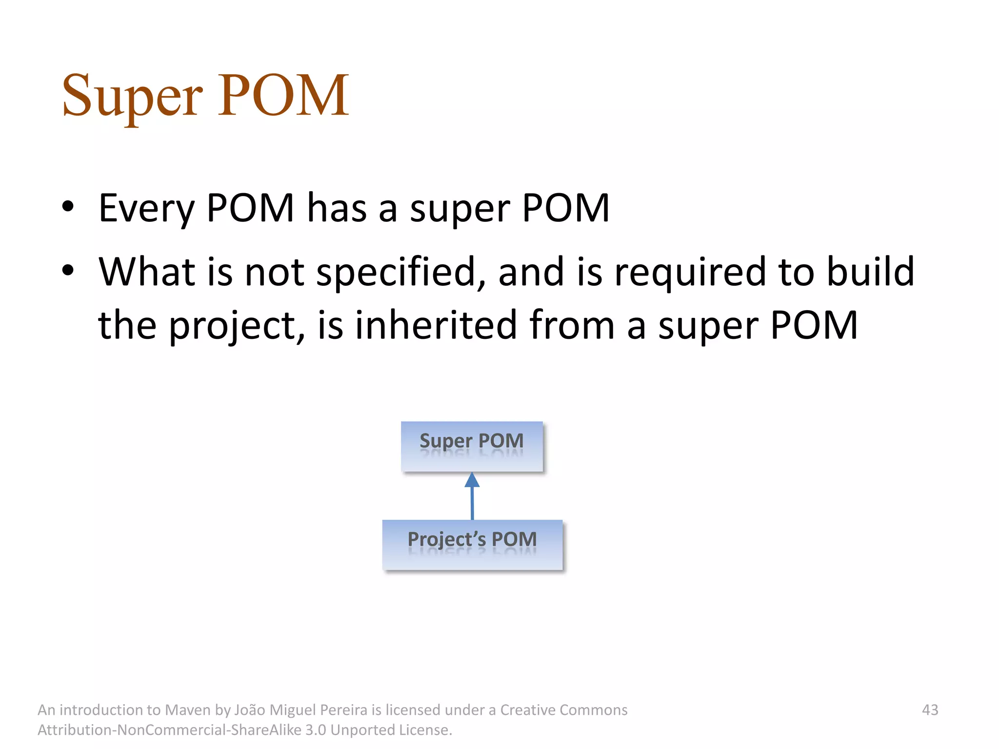 Super POM
   • Every POM has a super POM
   • What is not specified, and is required to build
     the project, is inherited from a super POM

                                                      Super POM



                                                    Project’s POM




An introduction to Maven by João Miguel Pereira is licensed under a Creative Commons   43
Attribution-NonCommercial-ShareAlike 3.0 Unported License.
 