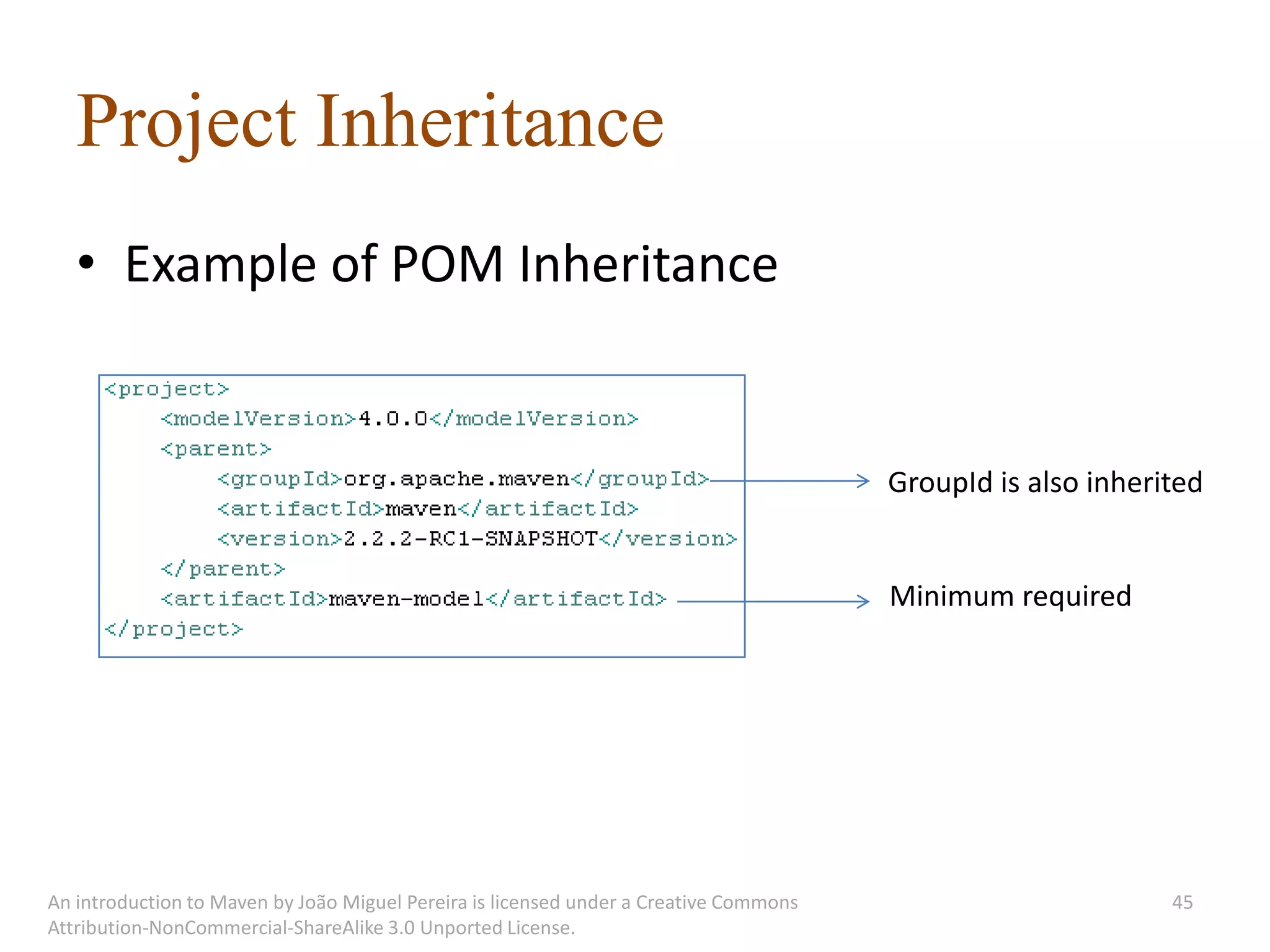Project Inheritance
   • Example of POM Inheritance


                                                                                       GroupId is also inherited


                                                                                       Minimum required




An introduction to Maven by João Miguel Pereira is licensed under a Creative Commons                         45
Attribution-NonCommercial-ShareAlike 3.0 Unported License.
 