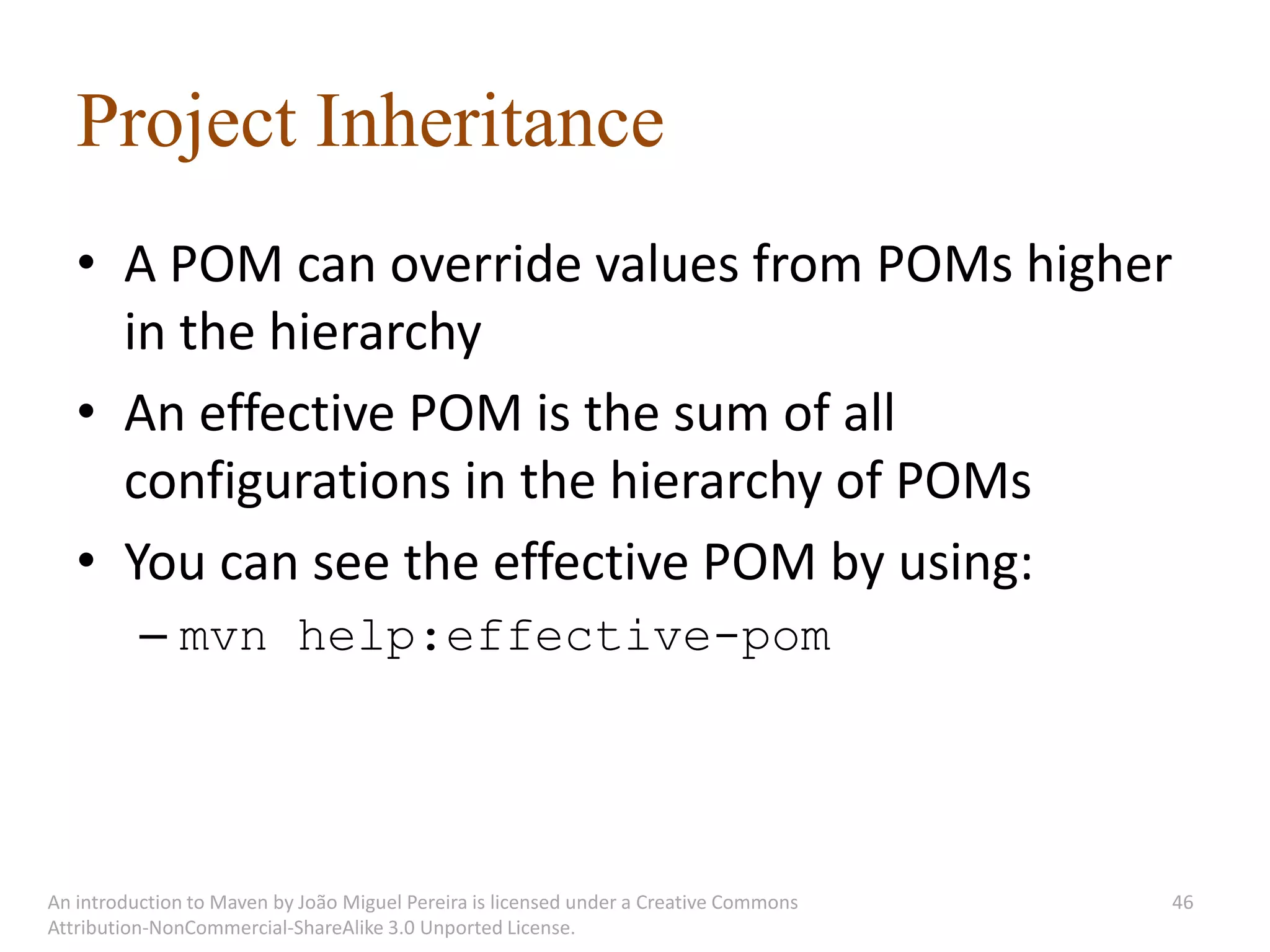 Project Inheritance
   • A POM can override values from POMs higher
     in the hierarchy
   • An effective POM is the sum of all
     configurations in the hierarchy of POMs
   • You can see the effective POM by using:
          – mvn help:effective-pom




An introduction to Maven by João Miguel Pereira is licensed under a Creative Commons   46
Attribution-NonCommercial-ShareAlike 3.0 Unported License.
 