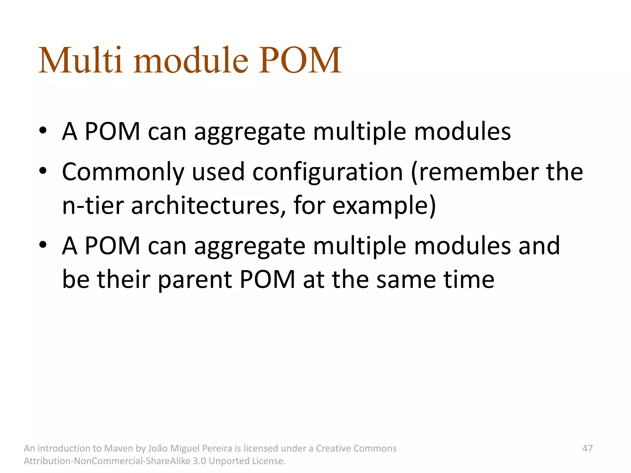 Multi module POM
   • A POM can aggregate multiple modules
   • Commonly used configuration (remember the
     n-tier architectures, for example)
   • A POM can aggregate multiple modules and
     be their parent POM at the same time




An introduction to Maven by João Miguel Pereira is licensed under a Creative Commons   47
Attribution-NonCommercial-ShareAlike 3.0 Unported License.
 