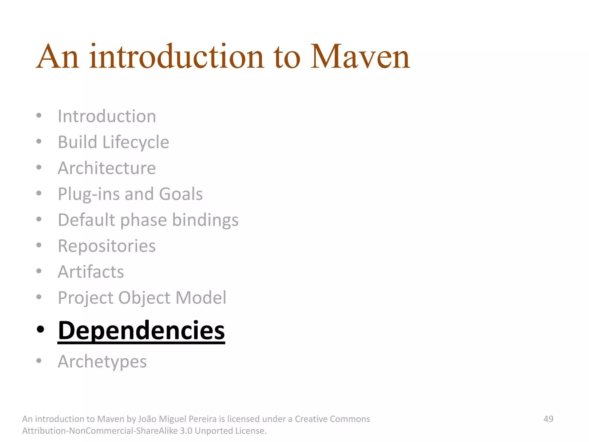 An introduction to Maven
   •    Introduction
   •    Build Lifecycle
   •    Architecture
   •    Plug-ins and Goals
   •    Default phase bindings
   •    Repositories
   •    Artifacts
   •    Project Object Model
   • Dependencies
   • Archetypes

An introduction to Maven by João Miguel Pereira is licensed under a Creative Commons   49
Attribution-NonCommercial-ShareAlike 3.0 Unported License.
 