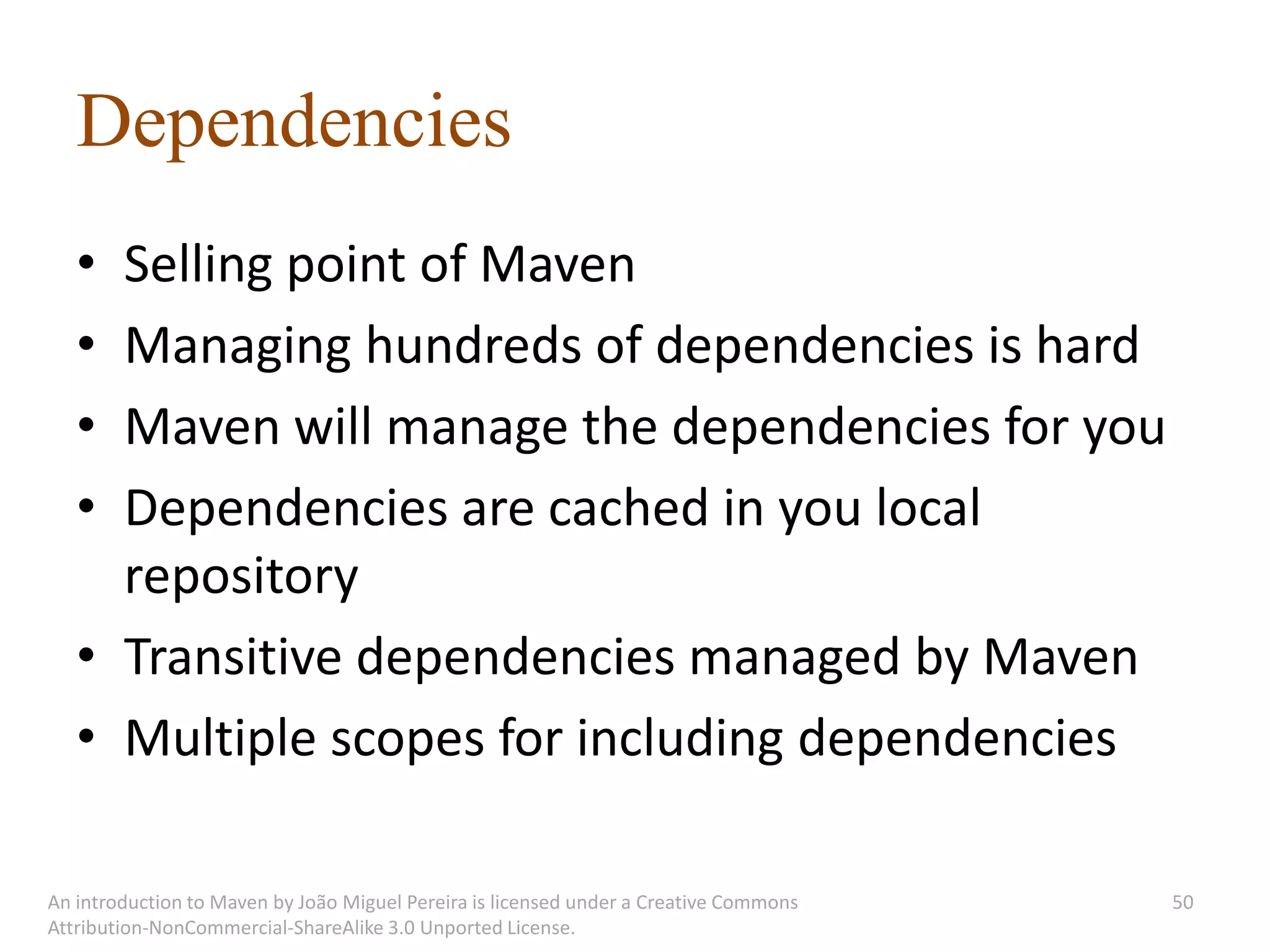 Dependencies
   • Selling point of Maven
   • Managing hundreds of dependencies is hard
   • Maven will manage the dependencies for you
   • Dependencies are cached in you local
     repository
   • Transitive dependencies managed by Maven
   • Multiple scopes for including dependencies

An introduction to Maven by João Miguel Pereira is licensed under a Creative Commons   50
Attribution-NonCommercial-ShareAlike 3.0 Unported License.
 