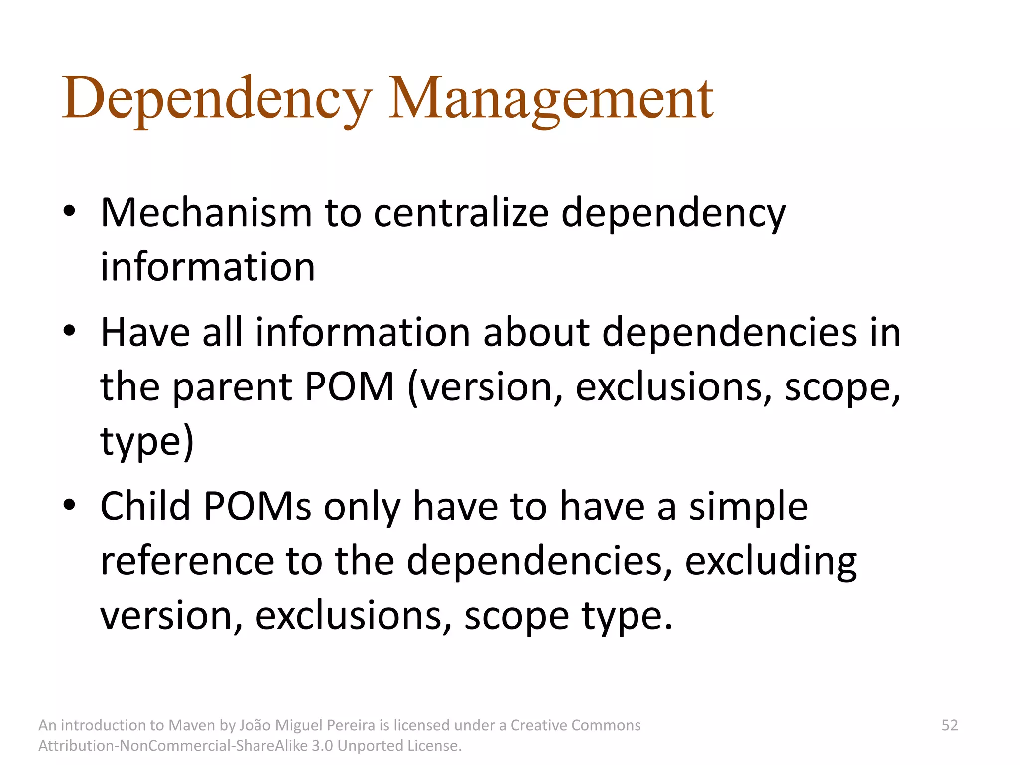 Dependency Management
   • Mechanism to centralize dependency
     information
   • Have all information about dependencies in
     the parent POM (version, exclusions, scope,
     type)
   • Child POMs only have to have a simple
     reference to the dependencies, excluding
     version, exclusions, scope type.

An introduction to Maven by João Miguel Pereira is licensed under a Creative Commons   52
Attribution-NonCommercial-ShareAlike 3.0 Unported License.
 