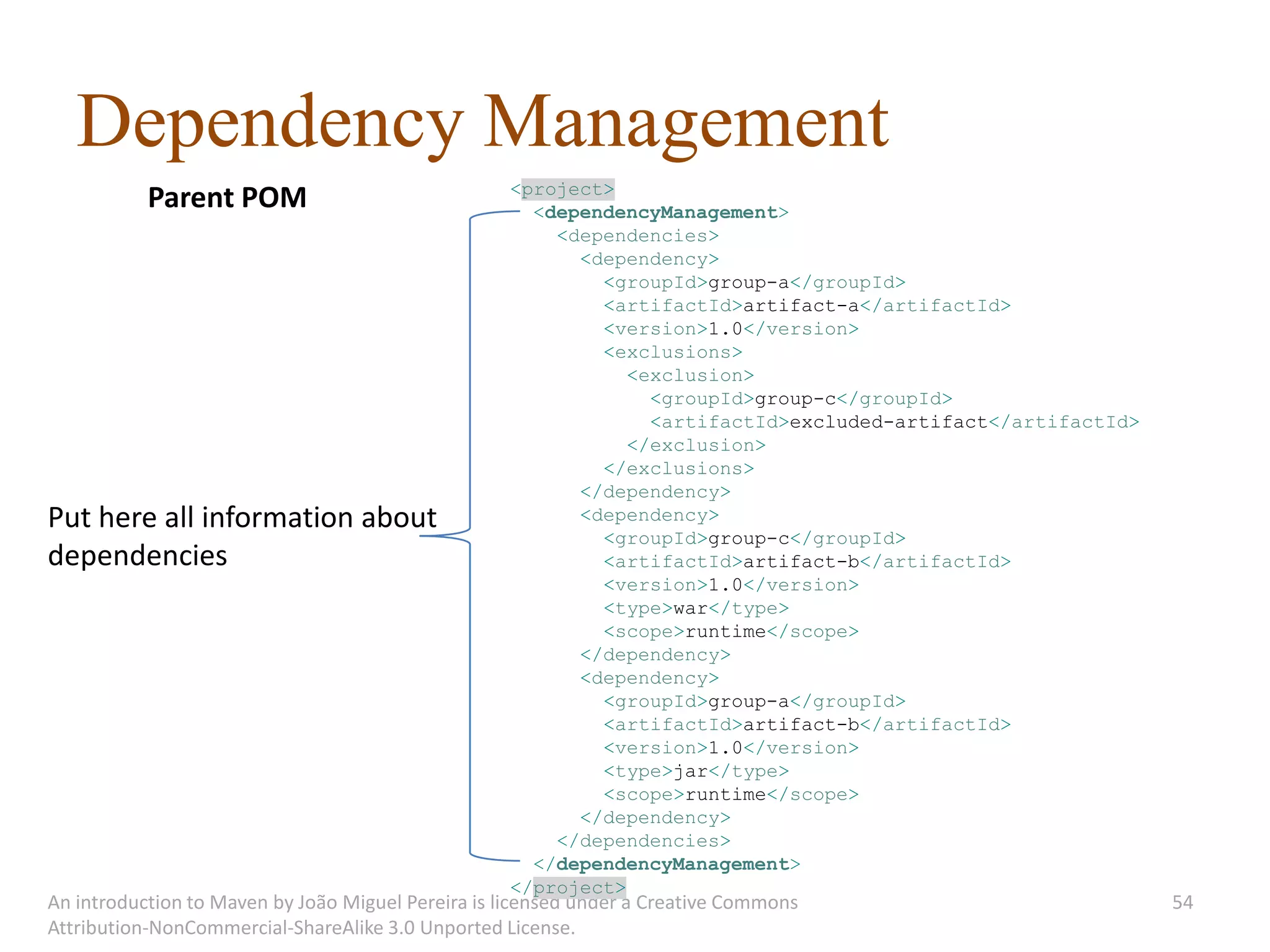 Dependency Management
                                                   <project>
           Parent POM                                <dependencyManagement>
                                                       <dependencies>
                                                         <dependency>
                                                           <groupId>group-a</groupId>
                                                           <artifactId>artifact-a</artifactId>
                                                           <version>1.0</version>
                                                           <exclusions>
                                                              <exclusion>
                                                                <groupId>group-c</groupId>
                                                                <artifactId>excluded-artifact</artifactId>
                                                              </exclusion>
                                                           </exclusions>
                                                         </dependency>
Put here all information about                           <dependency>
                                                           <groupId>group-c</groupId>
dependencies                                               <artifactId>artifact-b</artifactId>
                                                           <version>1.0</version>
                                                           <type>war</type>
                                                           <scope>runtime</scope>
                                                         </dependency>
                                                         <dependency>
                                                           <groupId>group-a</groupId>
                                                           <artifactId>artifact-b</artifactId>
                                                           <version>1.0</version>
                                                           <type>jar</type>
                                                           <scope>runtime</scope>
                                                         </dependency>
                                                       </dependencies>
                                                     </dependencyManagement>
                                                   </project>
An introduction to Maven by João Miguel Pereira is licensed under a Creative Commons                         54
Attribution-NonCommercial-ShareAlike 3.0 Unported License.
 