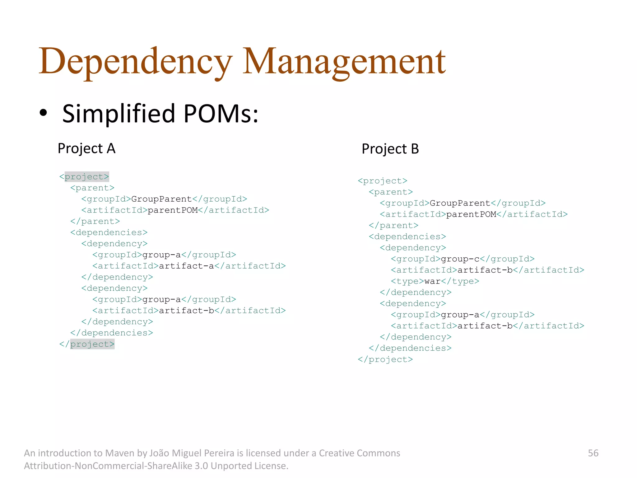 Dependency Management
   • Simplified POMs:
       Project A                                                           Project B
       <project>                                                          <project>
         <parent>                                                           <parent>
           <groupId>GroupParent</groupId>                                     <groupId>GroupParent</groupId>
           <artifactId>parentPOM</artifactId>                                 <artifactId>parentPOM</artifactId>
         </parent>                                                          </parent>
         <dependencies>                                                     <dependencies>
           <dependency>                                                       <dependency>
             <groupId>group-a</groupId>                                         <groupId>group-c</groupId>
             <artifactId>artifact-a</artifactId>                                <artifactId>artifact-b</artifactId>
           </dependency>                                                        <type>war</type>
           <dependency>                                                       </dependency>
             <groupId>group-a</groupId>                                       <dependency>
             <artifactId>artifact-b</artifactId>                                <groupId>group-a</groupId>
           </dependency>                                                        <artifactId>artifact-b</artifactId>
         </dependencies>                                                      </dependency>
       </project>                                                           </dependencies>
                                                                          </project>




An introduction to Maven by João Miguel Pereira is licensed under a Creative Commons                                  56
Attribution-NonCommercial-ShareAlike 3.0 Unported License.
 