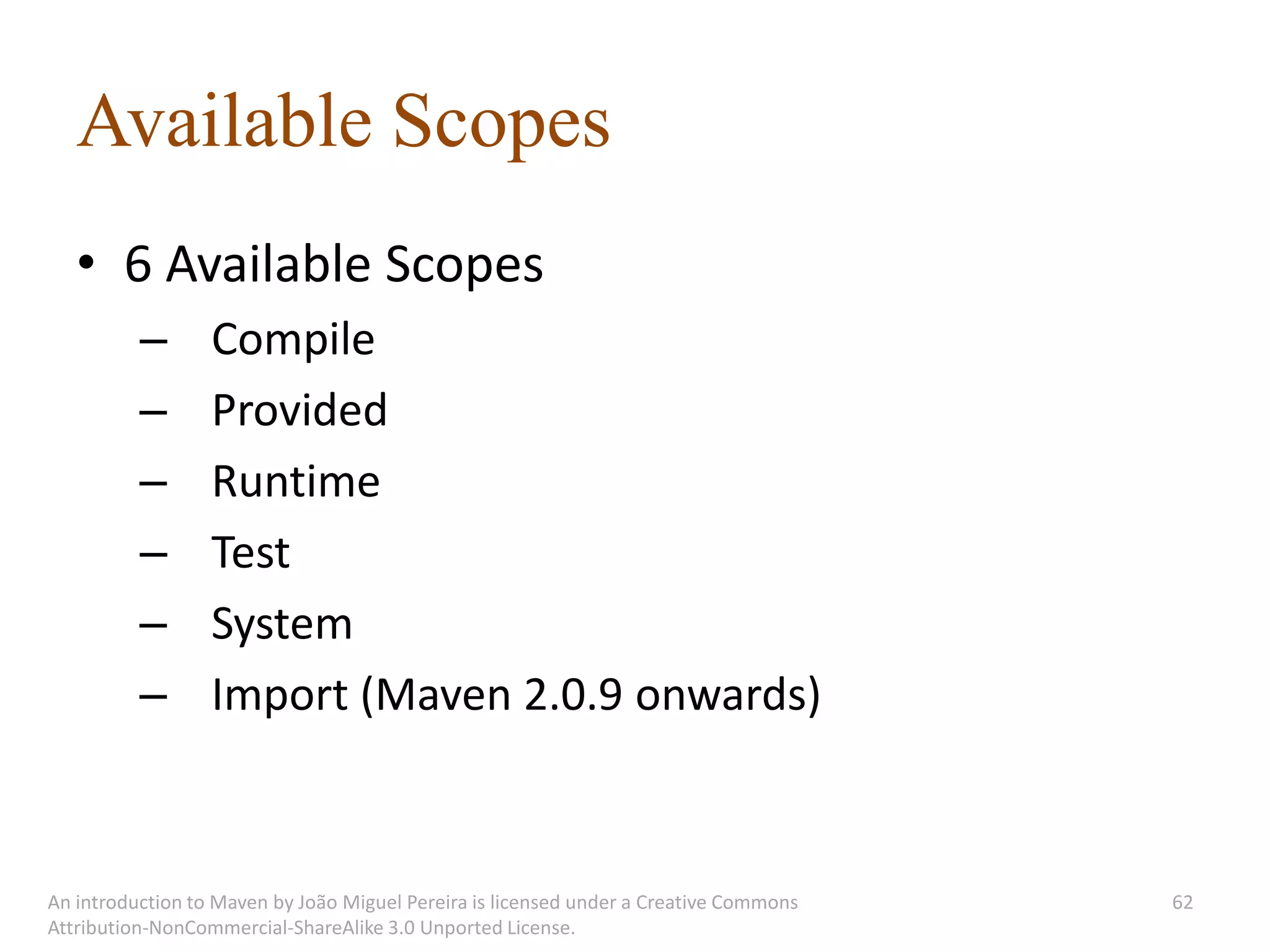 Available Scopes
   • 6 Available Scopes
          –       Compile
          –       Provided
          –       Runtime
          –       Test
          –       System
          –       Import (Maven 2.0.9 onwards)



An introduction to Maven by João Miguel Pereira is licensed under a Creative Commons   62
Attribution-NonCommercial-ShareAlike 3.0 Unported License.
 