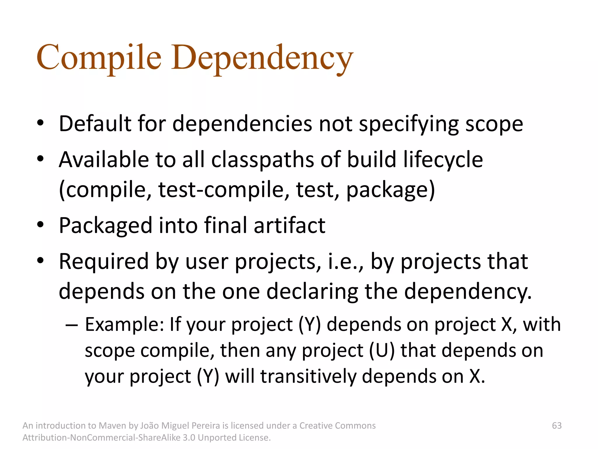 Compile Dependency
   • Default for dependencies not specifying scope
   • Available to all classpaths of build lifecycle
     (compile, test-compile, test, package)
   • Packaged into final artifact
   • Required by user projects, i.e., by projects that
     depends on the one declaring the dependency.
          – Example: If your project (Y) depends on project X, with
            scope compile, then any project (U) that depends on
            your project (Y) will transitively depends on X.

An introduction to Maven by João Miguel Pereira is licensed under a Creative Commons   63
Attribution-NonCommercial-ShareAlike 3.0 Unported License.
 