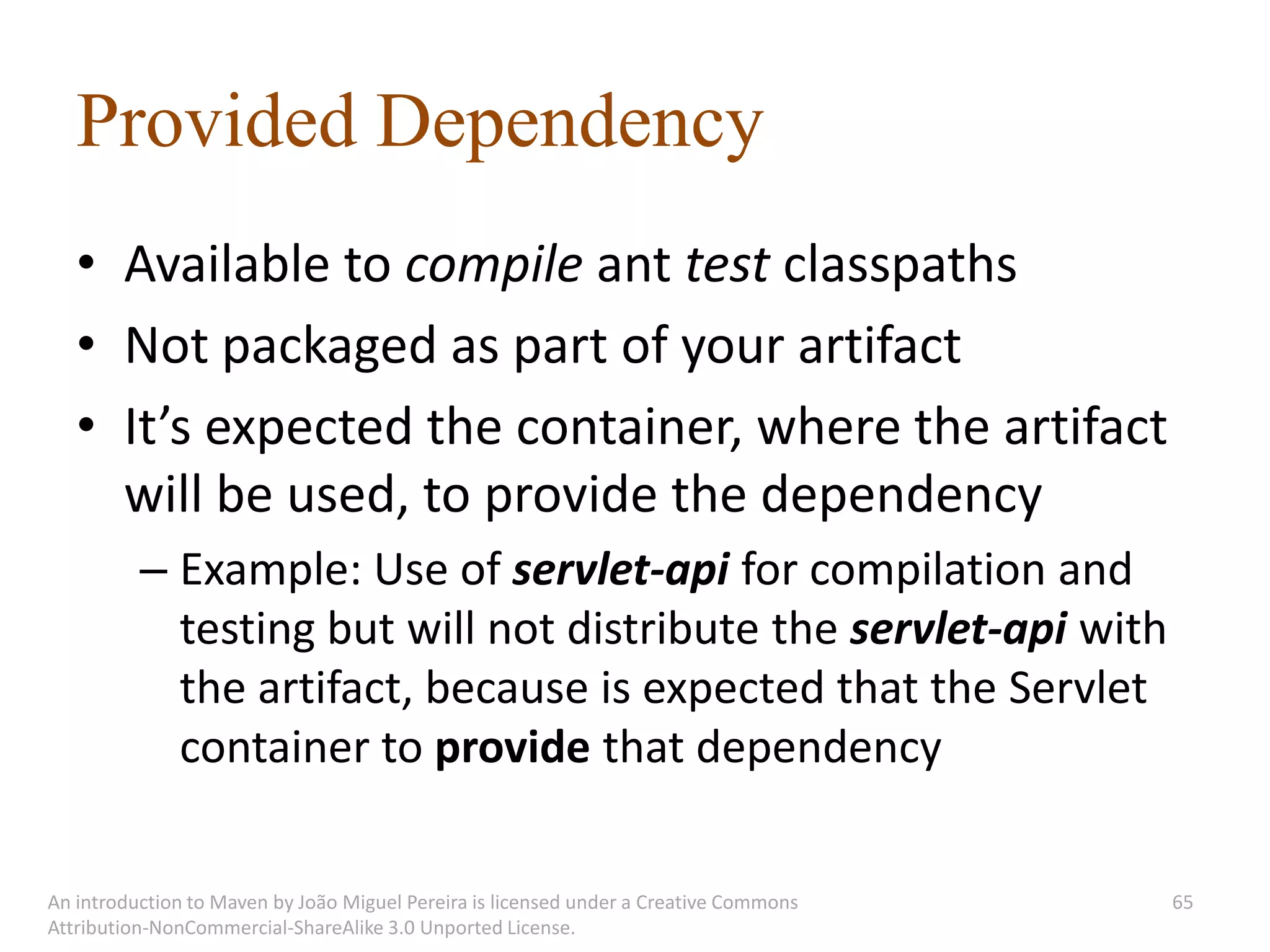 Provided Dependency
   • Available to compile ant test classpaths
   • Not packaged as part of your artifact
   • It’s expected the container, where the artifact
     will be used, to provide the dependency
          – Example: Use of servlet-api for compilation and
            testing but will not distribute the servlet-api with
            the artifact, because is expected that the Servlet
            container to provide that dependency

An introduction to Maven by João Miguel Pereira is licensed under a Creative Commons   65
Attribution-NonCommercial-ShareAlike 3.0 Unported License.
 