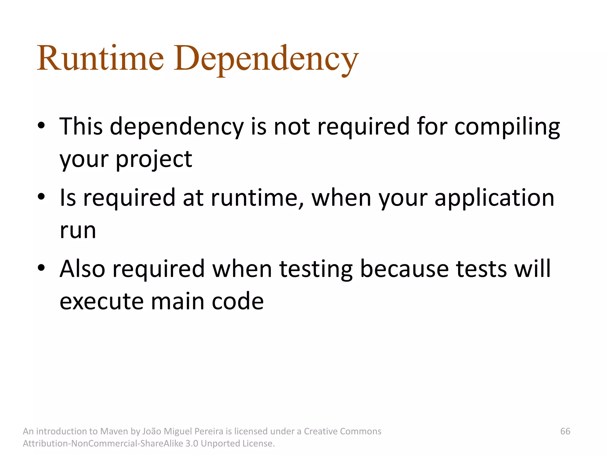 Runtime Dependency
   • This dependency is not required for compiling
     your project
   • Is required at runtime, when your application
     run
   • Also required when testing because tests will
     execute main code



An introduction to Maven by João Miguel Pereira is licensed under a Creative Commons   66
Attribution-NonCommercial-ShareAlike 3.0 Unported License.
 