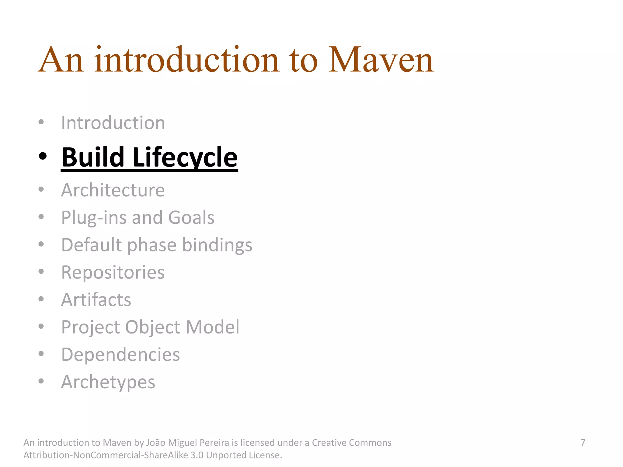 An introduction to Maven
   • Introduction
   • Build Lifecycle
   •    Architecture
   •    Plug-ins and Goals
   •    Default phase bindings
   •    Repositories
   •    Artifacts
   •    Project Object Model
   •    Dependencies
   •    Archetypes

An introduction to Maven by João Miguel Pereira is licensed under a Creative Commons   7
Attribution-NonCommercial-ShareAlike 3.0 Unported License.
 
