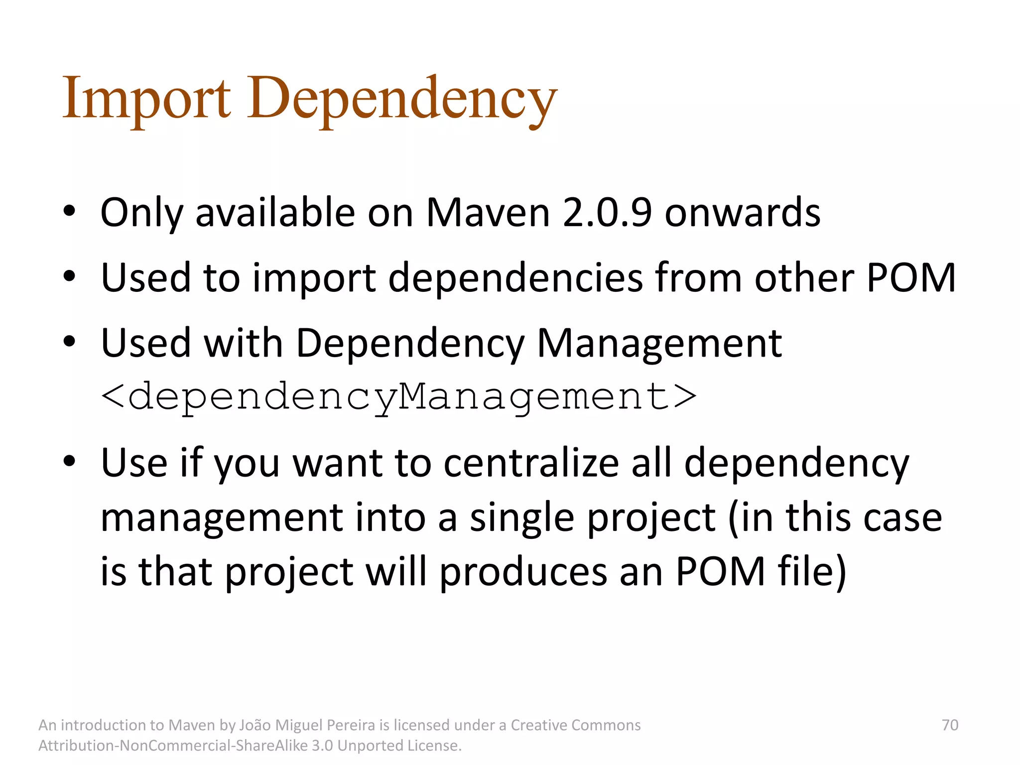 Import Dependency
   • Only available on Maven 2.0.9 onwards
   • Used to import dependencies from other POM
   • Used with Dependency Management
     <dependencyManagement>
   • Use if you want to centralize all dependency
     management into a single project (in this case
     is that project will produces an POM file)


An introduction to Maven by João Miguel Pereira is licensed under a Creative Commons   70
Attribution-NonCommercial-ShareAlike 3.0 Unported License.
 