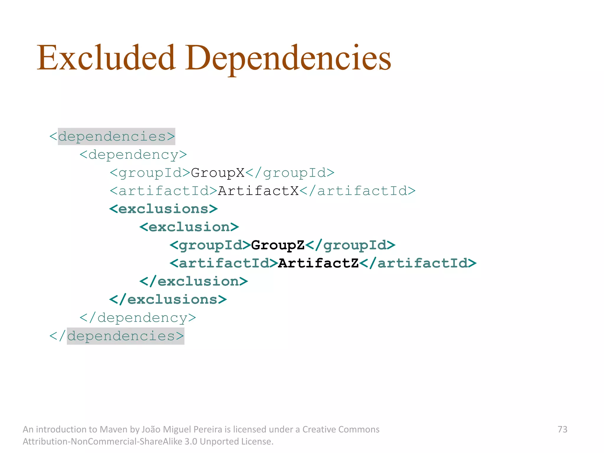 Excluded Dependencies
      <dependencies>
         <dependency>
             <groupId>GroupX</groupId>
             <artifactId>ArtifactX</artifactId>
             <exclusions>
                <exclusion>
                    <groupId>GroupZ</groupId>
                    <artifactId>ArtifactZ</artifactId>
                </exclusion>
             </exclusions>
         </dependency>
      </dependencies>




An introduction to Maven by João Miguel Pereira is licensed under a Creative Commons   73
Attribution-NonCommercial-ShareAlike 3.0 Unported License.
 