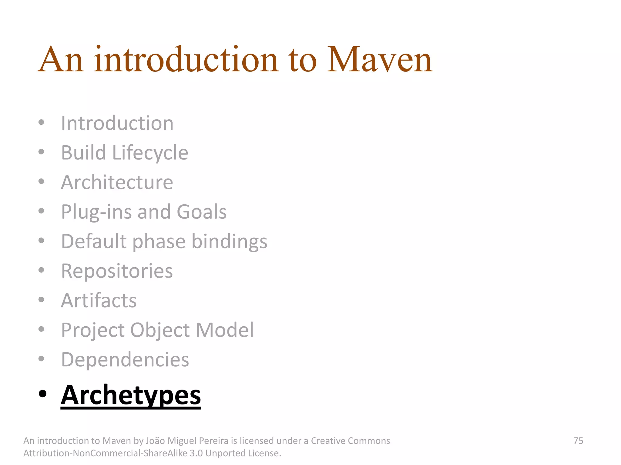 An introduction to Maven
   •    Introduction
   •    Build Lifecycle
   •    Architecture
   •    Plug-ins and Goals
   •    Default phase bindings
   •    Repositories
   •    Artifacts
   •    Project Object Model
   •    Dependencies
   • Archetypes
An introduction to Maven by João Miguel Pereira is licensed under a Creative Commons   75
Attribution-NonCommercial-ShareAlike 3.0 Unported License.
 
