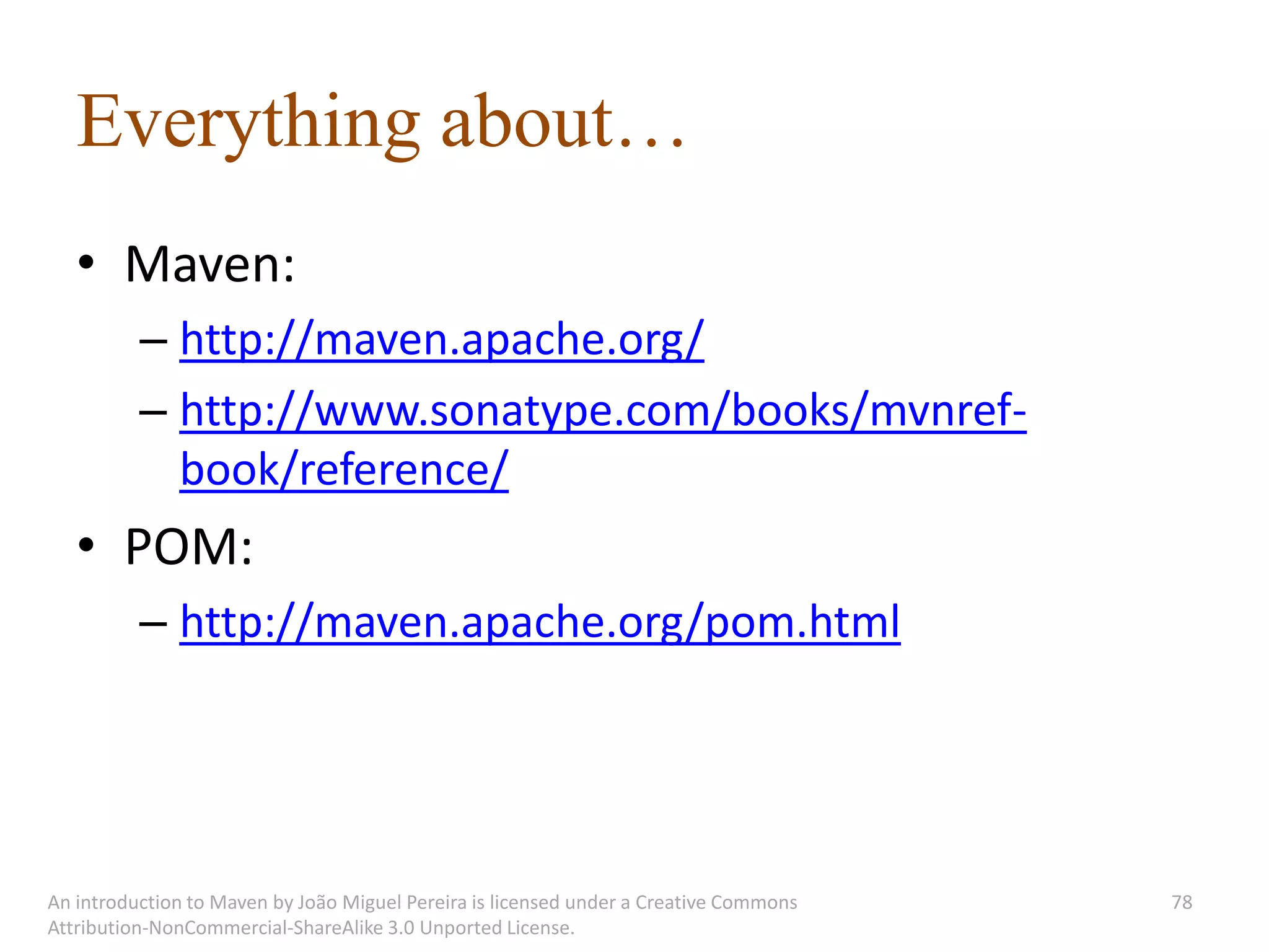 Everything about…
   • Maven:
          – http://maven.apache.org/
          – http://www.sonatype.com/books/mvnref-
            book/reference/
   • POM:
          – http://maven.apache.org/pom.html




An introduction to Maven by João Miguel Pereira is licensed under a Creative Commons   78
Attribution-NonCommercial-ShareAlike 3.0 Unported License.
 