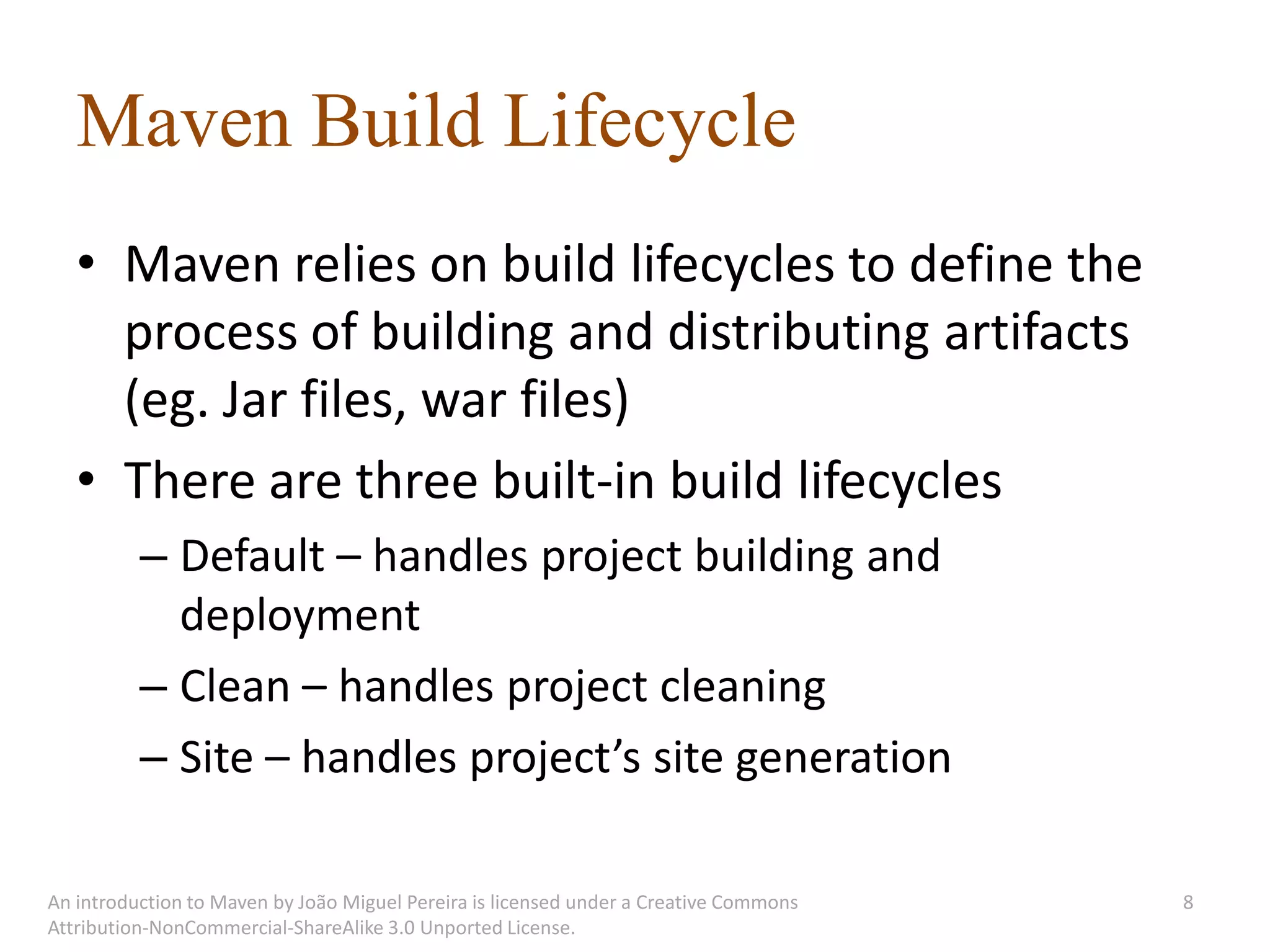 Maven Build Lifecycle
   • Maven relies on build lifecycles to define the
     process of building and distributing artifacts
     (eg. Jar files, war files)
   • There are three built-in build lifecycles
          – Default – handles project building and
            deployment
          – Clean – handles project cleaning
          – Site – handles project’s site generation

An introduction to Maven by João Miguel Pereira is licensed under a Creative Commons   8
Attribution-NonCommercial-ShareAlike 3.0 Unported License.
 