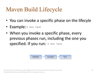 Maven Build Lifecycle
   • You can invoke a specific phase on the lifecyle
   • Example: $ mvn test
   • When you invoke a specific phase, every
     previous phases run, including the one you
     specified. If you run: $ mvn test

                                         Validate             Compile                  Test




An introduction to Maven by João Miguel Pereira is licensed under a Creative Commons          10
Attribution-NonCommercial-ShareAlike 3.0 Unported License.
 