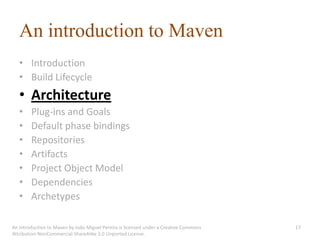An introduction to Maven
   • Introduction
   • Build Lifecycle
   • Architecture
   •    Plug-ins and Goals
   •    Default phase bindings
   •    Repositories
   •    Artifacts
   •    Project Object Model
   •    Dependencies
   •    Archetypes

An introduction to Maven by João Miguel Pereira is licensed under a Creative Commons   17
Attribution-NonCommercial-ShareAlike 3.0 Unported License.
 